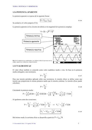 TEMA1: POTENCIA Y ARMÓNICOS
© Universidad de Jaén. J. D. Aguilar; M. Olid 5
1.3.4 POTENCIA APARENTE
La potencia aparente se expresa de la siguiente forma:
RMS
RMS I
V
S ⋅
= E 1.16
Su unidad es el voltio-amperio (VA)
La potencia aparente en los circuitos de alterna es la magnitud de la potencia compleja:
2
2
Q
P
S
S +
=
=
Fig 1.1 El símbolo de un condensador o un inductor indica de qué tipo son las
cargas, capacitivas o inductivas, respectivamente.
1.3.5 VALOR EFICAZ
El valor eficaz también es conocido como valor cuadrático medio o rms. Se basa en la potencia
media entregada a una resistencia.
R
V
P
2
cc
= E 1.17
Para una tensión periódica aplicada sobre una resistencia, la tensión eficaz se define como una
tensión que proporciona la misma potencia media que la tensión continua. La tensión eficaz puede
calcularse:
R
V
P
2
ef
= E 1.18
Calculando la potencia media:
( ) ( ) ( ) ( ) ( )
∫ ∫
∫
∫ ⎥
⎦
⎤
⎢
⎣
⎡
=
=
=
=
T
0
T
0
2
2
T
0
T
0
dt
t
v
T
1
R
1
dt
R
t
v
T
1
dt
t
i
t
v
T
1
dt
t
p
T
1
P
Si igualamos estas dos ecuaciones:
( ) ( )
∫
∫ =
→
=
⎥
⎦
⎤
⎢
⎣
⎡
=
=
T
0
2
2
ef
2
ef
T
0
2
2
ef
dt
t
v
T
1
V
R
V
dt
t
v
T
1
R
1
R
V
P
( )
∫
=
=
T
0
2
2
RMS
2
ef dt
t
v
T
1
V
V E 1.19
Del mismo modo, la corriente eficaz se desarrolla a partir de R
I
P
2
RMS
=
Potencia Activa
Potencia aparente
Potencia reactiva
 