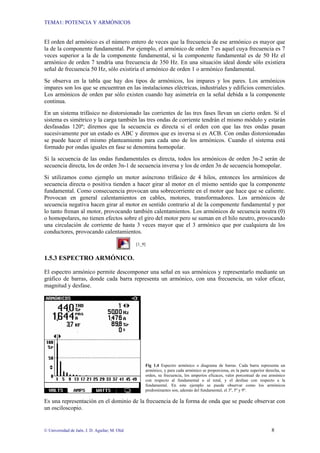 TEMA1: POTENCIA Y ARMÓNICOS
© Universidad de Jaén. J. D. Aguilar; M. Olid 8
El orden del armónico es el número entero de veces que la frecuencia de ese armónico es mayor que
la de la componente fundamental. Por ejemplo, el armónico de orden 7 es aquel cuya frecuencia es 7
veces superior a la de la componente fundamental, si la componente fundamental es de 50 Hz el
armónico de orden 7 tendría una frecuencia de 350 Hz. En una situación ideal donde sólo existiera
señal de frecuencia 50 Hz, sólo existiría el armónico de orden 1 o armónico fundamental.
Se observa en la tabla que hay dos tipos de armónicos, los impares y los pares. Los armónicos
impares son los que se encuentran en las instalaciones eléctricas, industriales y edificios comerciales.
Los armónicos de orden par sólo existen cuando hay asimetría en la señal debida a la componente
continua.
En un sistema trifásico no distorsionado las corrientes de las tres fases llevan un cierto orden. Si el
sistema es simétrico y la carga también las tres ondas de corriente tendrán el mismo módulo y estarán
desfasadas 120º; diremos que la secuencia es directa si el orden con que las tres ondas pasan
sucesivamente por un estado es ABC y diremos que es inversa si es ACB. Con ondas distorsionadas
se puede hacer el mismo planteamiento para cada uno de los armónicos. Cuando el sistema está
formado por ondas iguales en fase se denomina homopolar.
Si la secuencia de las ondas fundamentales es directa, todos los armónicos de orden 3n-2 serán de
secuencia directa, los de orden 3n-1 de secuencia inversa y los de orden 3n de secuencia homopolar.
Si utilizamos como ejemplo un motor asíncrono trifásico de 4 hilos, entonces los armónicos de
secuencia directa o positiva tienden a hacer girar al motor en el mismo sentido que la componente
fundamental. Como consecuencia provocan una sobrecorriente en el motor que hace que se caliente.
Provocan en general calentamientos en cables, motores, transformadores. Los armónicos de
secuencia negativa hacen girar al motor en sentido contrario al de la componente fundamental y por
lo tanto frenan al motor, provocando también calentamientos. Los armónicos de secuencia neutra (0)
o homopolares, no tienen efectos sobre el giro del motor pero se suman en el hilo neutro, provocando
una circulación de corriente de hasta 3 veces mayor que el 3 armónico que por cualquiera de los
conductores, provocando calentamientos.
[1_9]
1.5.3 ESPECTRO ARMÓNICO.
El espectro armónico permite descomponer una señal en sus armónicos y representarlo mediante un
gráfico de barras, donde cada barra representa un armónico, con una frecuencia, un valor eficaz,
magnitud y desfase.
Fig 1.4 Espectro armónico o diagrama de barras. Cada barra representa un
armónico, y para cada armónico se proporciona, en la parte superior derecha, su
orden, su frecuencia, los amperios eficaces, valor porcentual de ese armónico
con respecto al fundamental o al total, y el desfase con respecto a la
fundamental. En este ejemplo se puede observar como los armónicos
predominantes son, además del fundamental, el 3º, 5º y 9º.
Es una representación en el dominio de la frecuencia de la forma de onda que se puede observar con
un osciloscopio.
 