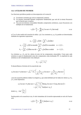 TEMA1: POTENCIA Y ARMÓNICOS
© Universidad de Jaén. J. D. Aguilar; M. Olid 10
1.6.1 ANÁLISIS DE FOURIER
Las funciones periódicas pueden ser descompuestas en la suma de:
a) Un término constante que será la componente continua.
b) Un término sinusoidal llamado componente fundamental, que será de la misma frecuencia
que la función que se analiza.
c) Una serie de términos sinusoidales llamados componentes armónicos, cuyas frecuencias son
múltiplos de la fundamental.
( ) ( )
∑
∞
=
+
+
=
1,2,..
n
n
n
0
0 nωω
Sen
b
t
nω
Cos
a
2
a
t
v E 1.22
a0/2 es el valor medio de la tensión de salida, vo(t). Las constantes a0, an y bn pueden ser determinadas
mediante las siguientes expresiones:
( ) ( ) t
dω
ωt
v
π
1
dt
t
v
T
2
a
T
0
π
2
0
0
0
0 ∫ ∫
=
=
( ) ( )
∫ ∫ =
=
=
T
0
π
2
0
0
0
n 1,2,3...
n
nωωtdωt
Cos
ωt
v
π
1
nωωtd
Cos
t
v
T
2
a
( ) ( )
∫ ∫ =
=
=
T
0
π
2
0
0
0
n 1,2,3...
n
ωtdωt
n
Sen
ωt
v
π
1
dt
t
nω
Sen
t
v
T
2
b
Los términos an y bn son los valores de pico de las componentes sinusoidales. Como para cada
armónico (o para la fundamental) estas dos componentes están desfasadas 90°, la amplitud de cada
armónico (o de la fundamental) viene dada por:
2
n
2
n
n b
a
C +
=
Si desarrollamos el término de la ecuación [E 1.22]:
⎟
⎟
⎠
⎞
⎜
⎜
⎝
⎛
+
+
+
+
=
+ t
nω
Sen
b
a
b
t
nω
Cos
b
a
a
b
a
t
nω
Sen
b
t
nω
Cos
a
2
n
2
n
n
2
n
2
n
n
2
n
2
n
n
n
y de esta ecuación podemos deducir un ángulo φn, que estará definido por los lados de valores an y bn,
y Cn como hipotenusa:
( )
( )
n
2
n
2
n
n
n
2
n
2
n
n
n
φ
t
nω
Sen
b
a
t
nω
Sen
Cosφ
t
nω
Cos
Senφ
b
a
t
nω
Sen
b
t
nω
Cos
a
+
+
=
=
+
+
=
+
donde ⎟
⎟
⎠
⎞
⎜
⎜
⎝
⎛
= −
n
n
1
n
b
a
tan
φ
Sustituyendo en la ecuación [E 1.22], el valor instantáneo de la tensión representada en serie de Fourier
será:
( ) ( )
∑
∞
=
+
+
=
1,2,...
n
n
n
0
0 φ
t
nω
Sen
C
2
a
t
v E 1.23
 
