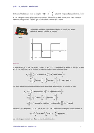 TEMA1: POTENCIA Y ARMÓNICOS
© Universidad de Jaén. J. D. Aguilar; M. Olid 13
En la simetría de media onda se cumple: ( ) ⎟
⎠
⎞
⎜
⎝
⎛
−
−
=
2
T
t
f
t
f y tiene la propiedad de que tanto an como
bn son cero para valores pares de n (solo contiene armónicos de orden impar). Esta serie contendrá
términos seno y coseno a menos que la función sea también par o impar.
Determinar el desarrollo trigonométrico en serie de Fourier para la onda
cuadrada de la figura, y dibujar su espectro.
Datos:
Solución:
El intervalo 0 < ωt <π, f(t) = V; y para π < ωt < 2π, f(t) = -V. El valor medio de la onda es cero, por lo tanto
a0/2=0. Los coeficientes de los términos en coseno se obtienen integrando como sigue:
( )
n
todo
para
0
t
nω
Sen
n
1
t
nω
Sen
n
1
π
V
ωtdωt
n
Cos
V
ωtdωt
n
VCos
π
1
a
π
2
π
π
0
π
2
π
π
0
n
=
⎥
⎥
⎦
⎤
⎢
⎢
⎣
⎡
⎥
⎦
⎤
⎢
⎣
⎡
−
⎥
⎦
⎤
⎢
⎣
⎡
=
=
⎥
⎦
⎤
⎢
⎣
⎡ −
+
= ∫
∫
Por tanto, la serie no contiene términos en coseno. Realizando la integral para los términos en seno:
( )
( ) ( )
nπ
Cos
1
πn
V
2
Cosnπ
π
2
Cosn
0
Cos
nπ
Cos
πn
V
t
nω
Cos
n
1
t
nω
Cos
n
1
π
V
t
tdω
nω
Sen
V
t
dω
ωt
n
VSen
π
1
b
π
2
π
π
0
π
2
π
π
0
n
−
=
−
+
+
−
=
=
⎥
⎥
⎦
⎤
⎢
⎢
⎣
⎡
⎥
⎦
⎤
⎢
⎣
⎡
+
⎥
⎦
⎤
⎢
⎣
⎡
−
=
=
⎥
⎦
⎤
⎢
⎣
⎡ −
+
= ∫
∫
Entonces, bn=4V/πn para n = 1, 3, 5,..., y bn=0 para n = 2, 4, 6,...Por lo tanto la serie para la onda cuadrada es:
( ) ....
ωt
5
Sen
π
5
V
4
ωt
3
Sen
π
3
V
4
t
Sen
π
V
4
t
f +
+
+
= ϖ
y el espectro para esta serie será el que se muestra a continuación:
…
 