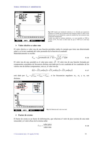 TEMA1: POTENCIA Y ARMÓNICOS
© Universidad de Jaén. J. D. Aguilar; M. Olid 16
Fig 1.10 Cuando una instalación eléctrica se ve afectada por numerosos
armónicos es posible que la distorsión total armónica supere el 100% lo que
indicaría que en esa instalación o punto de medida hay más armónicos que
componente fundamental
Cuando una señal no contiene armónicos, o es casi senoidal, su THD es
cercano al 0%. Por tanto se debe tratar de que el THD sea lo más bajo
posible.
¾ Valor efectivo o valor rms
El valor efectivo o valor rms de una función periódica indica la energía que tiene una determinada
señal y es la raiz cuadrada del valor promedio de la función al cuadrado.
Matemáticamente se escribe:
( ) ( )
∫
=
=
T
rms dt
t
f
T
t
f
de
promedio
F
0
2
2 1
E 1.26
El valor rms de una senoidal es el valor pico entre 2 . El valor rms de una función formada por
componentes senoidales de frecuencia distinta está dado por la raiz cuadrada de los cuadrados de los
valores rms de dichas componentes, esto es, el valor rms de:
( ) ( ) ( ) ( )
t
sen
I
t
sen
I
t
sen
I
t
i 3
3
2
2
1
1 2
2
2 ω
ω
ω +
+
= E 1.27
está dado por 2
3
2
2
2
1 RMS
RMS
RMS
rms I
I
I
I +
+
= , si las frecuencias angulares 1
ω , 2
ω y 3
ω son
distintas.
Fig 1.11 Medición del valor rms total
¾ Factor de cresta:
El factor de cresta es un factor de deformación, que relaciona el valor de pico (cresta) de una onda
sinusoidal y el valor eficaz de la misma señal.
rms
valor
pico
valor
.
c
.
f = E 1.28
 