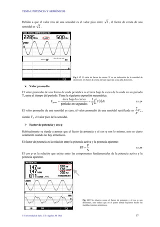 TEMA1: POTENCIA Y ARMÓNICOS
© Universidad de Jaén. J. D. Aguilar; M. Olid 17
Debido a que el valor rms de una senoidal es el valor pico entre 2 , el factor de cresta de una
senoidal es 2 .
Fig 1.12 El valor de factor de cresta CF es un indicación de la cantidad de
distorsión. Un factor de cresta elevado equivale a una alta distorsión.
¾ Valor promedio
El valor promedio de una forma de onda periódica es el área bajo la curva de la onda en un periodo
T, entre el tiempo del periodo. Tiene la siguiente expresión matemática:
( )
∫
=
=
T
0
prom dt
t
f
T
1
segundos
en
periodo
curva
la
bajo
área
F E 1.29
El valor promedio de una senoidal es cero, el valor promedio de una senoidal rectificada es P
V
π
2
,
siendo P
V el valor pico de la senoidal.
¾ Factor de potencia y cos φ
Habitualmente se tiende a pensar que el factor de potencia y el cos φ son lo mismo, esto es cierto
solamente cuando no hay armónicos.
El factor de potencia es la relación entre la potencia activa y la potencia aparente:
S
P
FP = E 1.30
El cos φ es la relación que existe entre las componentes fundamentales de la potencia activa y la
potencia aparente.
Fig 1.13 Se observa como el factor de potencia y el cos φ son
diferentes, esto indica que en el punto donde hayamos hecho las
medidas tenemos armónicos.
 