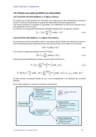 TEMA1: POTENCIA Y ARMÓNICOS
© Universidad de Jaén. J. D. Aguilar; M. Olid 22
1.8 Cálculos con ondas periódicas no sinusoidales
1.8.1 FUENTE NO SINUSOIDAL Y CARGA LINEAL
Si se aplica una tensión periódica no sinusoidal a una carga que sea una combinación de elementos
lineales, la potencia absorbida por la carga puede determinarse utilizando superposición.
Una tensión periódica no sinusoidal es equivalente a la combinación en serie de las tensiones de la
correspondiente serie de Fourier.
La corriente en la carga puede determinarse utilizando superposición y la siguiente ecuación:
( )
n
n
1
n
n
n
0
0
av θ
cos
2
I
V
I
V
P −
+
= ∑
∞
=
ϕ E 1.32
1.8.2 FUENTE SINUSOIDAL Y CARGA NO LINEAL
Si una fuente de tensión sinusoidal se aplica a una carga no lineal, la forma de onda de la corriente no
será sinusoidal pero puede representarse como una serie de Fourier. Si la tensión es la sinusoide:
( ) ( )
1
0
1 θ
t
ω
sen
V
t
v +
= E 1.33
y la corriente se representa mediante la serie de Fourier:
( ) ( )
∑
∞
=
+
+
=
1
n
n
0
n
0 t
nω
sen
I
I
t
i Φ E 1.34
la potencia media absorbida por la carga se calcula a partir de la [E 1.32 ]
( )
n
n
1
n
max
n
max
n
0
0 θ
cos
2
I
V
I
V
P Φ
−
⎟
⎠
⎞
⎜
⎝
⎛
+
= ∑
∞
=
E 1.35
( ) ( ) ( )
( )
( ) ( )
1
1
1
1
n
n
2
n
nmax
n
n
1
1
0 θ
cos
θ
cos
2
I
0
θ
cos
2
I
V
I
0
P Φ
I
V
Φ
Φ rms
rms −
=
−
⎟
⎠
⎞
⎜
⎝
⎛ ⋅
+
−
+
⋅
= ∑
∞
=
El único término de potencia distinto de cero es el correspondiente a la frecuencia de la tensión
aplicada.
En el cuadro siguiente se resume lo comentado anteriormente.
Lectura complementaria
[1_13]
Potencia aparente
S=Vrms·Irms [VA]
Potencia activa
- Significado físico aceptado.
- Promediada en un ciclo
- Transportada a la frecuencia
fundamental, f1
P= V1rms·I1rms·cos φ1 [W]
Potencia NO activa
- Ortogonal a P
S2
+P2
[VA]
Potencia reactiva
- Significado físico aceptado.
- Transportada a la frecuencia
fundamental, f1
Q= V1rms·I1rms·sen φ1 [VAr]
Potencia de Distorsión
- Significado físico aceptado.
- Símbolo no aceptado
D2
=S2
-P2
+Q2
[VA]
 