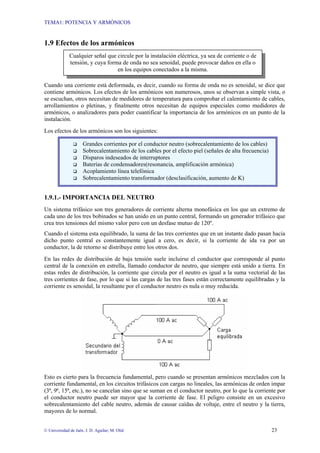 TEMA1: POTENCIA Y ARMÓNICOS
© Universidad de Jaén. J. D. Aguilar; M. Olid 23
1.9 Efectos de los armónicos
Cuando una corriente está deformada, es decir, cuando su forma de onda no es senoidal, se dice que
contiene armónicos. Los efectos de los armónicos son numerosos, unos se observan a simple vista, o
se escuchan, otros necesitan de medidores de temperatura para comprobar el calentamiento de cables,
arrollamientos o pletinas, y finalmente otros necesitan de equipos especiales como medidores de
armónicos, o analizadores para poder cuantificar la importancia de los armónicos en un punto de la
instalación.
Los efectos de los armónicos son los siguientes:
1.9.1.- IMPORTANCIA DEL NEUTRO
Un sistema trifásico son tres generadores de corriente alterna monofásica en los que un extremo de
cada uno de los tres bobinados se han unido en un punto central, formando un generador trifásico que
crea tres tensiones del mismo valor pero con un desfase mutuo de 120º.
Cuando el sistema esta equilibrado, la suma de las tres corrientes que en un instante dado pasan hacia
dicho punto central es constantemente igual a cero, es decir, si la corriente de ida va por un
conductor, la de retorno se distribuye entre los otros dos.
En las redes de distribución de baja tensión suele incluirse el conductor que corresponde al punto
central de la conexión en estrella, llamado conductor de neutro, que siempre está unido a tierra. En
estas redes de distribución, la corriente que circula por el neutro es igual a la suma vectorial de las
tres corrientes de fase, por lo que si las cargas de las tres fases están correctamente equilibradas y la
corriente es senoidal, la resultante por el conductor neutro es nula o muy reducida.
Esto es cierto para la frecuencia fundamental, pero cuando se presentan armónicos mezclados con la
corriente fundamental, en los circuitos trifásicos con cargas no lineales, las armónicas de orden impar
(3ª, 9ª, 15ª, etc.), no se cancelan sino que se suman en el conductor neutro, por lo que la corriente por
el conductor neutro puede ser mayor que la corriente de fase. El peligro consiste en un excesivo
sobrecalentamiento del cable neutro, además de causar caídas de voltaje, entre el neutro y la tierra,
mayores de lo normal.
Cualquier señal que circule por la instalación eléctrica, ya sea de corriente o de
tensión, y cuya forma de onda no sea senoidal, puede provocar daños en ella o
en los equipos conectados a la misma.
‰ Grandes corrientes por el conductor neutro (sobrecalentamiento de los cables)
‰ Sobrecalentamiento de los cables por el efecto piel (señales de alta frecuencia)
‰ Disparos indeseados de interruptores
‰ Baterías de condensadores(resonancia, amplificación armónica)
‰ Acoplamiento línea telefónica
‰ Sobrecalentamiento transformador (desclasificación, aumento de K)
 