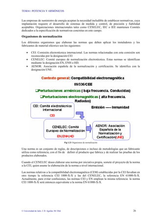 TEMA1: POTENCIA Y ARMÓNICOS
© Universidad de Jaén. J. D. Aguilar; M. Olid 26
Las empresas de suministro de energía aceptan la necesidad ineludible de establecer normativas, cuya
implantación requiere el desarrollo de sistemas de medida y control, de precisión y fiabilidad
aceptables. Organizaciones internacionales tales como CENELEC, IEC o IEE mantienen Comités
dedicados a la especificación de normativas concretas en este campo.
Organismos de normalización
Los diferentes organismos que elaboran las normas que deben aplicar los instaladores y los
fabricantes de material eléctrico son los siguientes:
• CEI: Comisión electrotécnica internacional. Las normas relacionadas con esta comisión son
reconocidas por la designación CEI
• CENELEC: Comité europeo de normalización electrotécnica. Estas normas se identifican
mediante la designación EN, ENH o HD.
• AENOR: Asociación española de la normalización y certificación. Se identifica con la
designación UNE.
Fig 1.21 Organismos de normalización
Una norma es un conjunto de reglas, de descripciones o incluso de metodologías que un fabricante
utiliza como referencia, con el fin de definir el producto que fabrica y de realizar las pruebas de los
productos elaborados.
Cuando el CENELEC desea elaborar una norma por iniciativa propia, somete el proyecto de la norma
a la CEI, quien asume la elaboración de la norma a nivel internacional.
Las normas relativas a la compatibilidad electromagnética (CEM) establecidas por la CEI llevaban en
otro tiempo la referencia CEI 1000-X-X y las del CENELEC, la referencia EN 61000-X-X.
Actualmente, para evitar confusiones, las normas CEI y EN emplean la misma referencia: la norma
CEI 1000-X-X será entonces equivalente a la norma EN 61000-X-X.
 