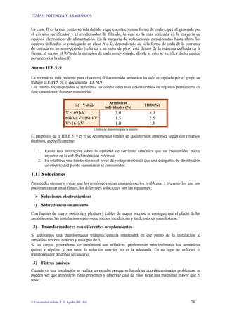TEMA1: POTENCIA Y ARMÓNICOS
© Universidad de Jaén. J. D. Aguilar; M. Olid 28
La clase D es la más controvertida debido a que cuenta con una forma de onda especial generada por
el circuito rectificador y el condensador de filtrado, la cual es la más utilizada en la mayoría de
equipos electrónicos de alimentación. En la mayoría de aplicaciones mencionadas hasta ahora los
equipos utilizados se catalogarán en clase A o D, dependiendo de si la forma de onda de la corriente
de entrada en un semi-periodo (referida a su valor de pico) está dentro de la máscara definida en la
figura, al menos el 95% de la duración de cada semi-periodo, donde si esto se verifica dicho equipo
pertenecerá a la clase D.
Norma IEE 519
La normativa más reciente para el control del contenido armónico ha sido recopilada por el grupo de
trabajo IEE-PES en el documento IEE 519.
Los límites recomendados se refieren a las condiciones más desfavorables en régimen permanente de
funcionamiento; durante transitorios
(a) Voltaje
Armónicas
individuales (%)
THD (%)
V < 69 kV 3.0 5.0
69kV<V<161 kV 1.5 2.5
V>161kV 1.0 1.5
Límites de distorsión para la tensión
El propósito de la IEEE 519 es el de recomendar límites en la distorsión armónica según dos criterios
distintos, específicamente:
1. Existe una limitación sobre la cantidad de corriente armónica que un consumidor puede
inyectar en la red de distribución eléctrica.
2. Se establece una limitación en el nivel de voltaje armónico que una compañía de distribución
de electricidad puede suministrar al consumidor.
1.11 Soluciones
Para poder atenuar o evitar que los armónicos sigan causando serios problemas y prevenir los que nos
pudieran causar en el futuro, las diferentes soluciones son las siguientes:
¾ Soluciones electrotécnicas
1) Sobredimensionamiento
Con fuentes de mayor potencia y pletinas y cables de mayor sección se consigue que el efecto de los
armónicos en las instalaciones provoque menos incidencias y tarde más en manifestarse.
2) Transformadores con diferentes acoplamientos
Si utilizamos una transformador triángulo/estrella mantendrá en ese punto de la instalación al
armónico tercero, noveno y múltiplo de 3.
Si las cargas generadoras de armónicos son trifásicas, predominan principalmente los armónicos
quinto y séptimo y por tanto la solución anterior no es la adecuada. En su lugar se utilizará el
transformador de doble secundario.
3) Filtros pasivos
Cuando en una instalación se realiza un estudio porque se han detectado determinados problemas, se
pueden ver qué armónicos están presentes y observar cuál de ellos tiene una magnitud mayor que el
resto.
 
