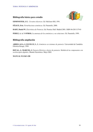 TEMA1: POTENCIA Y ARMÓNICOS
© Universidad de Jaén. J. D. Aguilar; M. Olid 30
Bibliografía básica para estudio
EDMINISTER, J. E. Circuitos eléctricos. Ed. McGraw-Hill, 1991.
FÉLICE, Eric. Perturbaciones armónicas. Ed. Paraninfo, 2000.
HART, Daniel W. Electrónica de Potencia. Ed. Prentice Hall. Madrid 2001. ISBN 84-205-3179-0
PEREZ, A. A. Y OTROS. La amenaza de los armónicos y sus soluciones. Ed. Paraninfo, 1999.
Bibliografía ampliación
ARRILLAGA, J; EGUILUZ, L. I. Armónicos en sistemas de potencia. Universidad de Cantabria.
Eléctrica Riesgo, 1994.
DOVAL, J.; MARCOS, J. Potencia Eléctrica y factor de potencia: Medida de las componentes con
osciloscopios digitales. Mundo Electrónico. Mayo 2002.
MANUAL FLUKE 43B
 