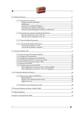2.1 Diodo de Potencia 1
2.1.1 Características estáticas 1
Modelos estáticos del Diodo 1
Simbología 1
Parámetros en estado de bloqueo 2
Parámetros en estado de conducción 2
Potencia media disipada por el diodo en conducción 3
2.1.2 Características dinámicas del Diodo de Potencia 4
Paso de conducción a corte, Turn off 5
Paso de corte a conducción, Turn on 7
2.1.3. Tipos de diodos de potencia 7
2.1.4. Asociación de Diodos de Potencia 7
Asociación de diodos en serie 7
Asociación de diodos en paralelo 9
2.2 Transistor Bipolar, BJT 11
2.2.1 Características del transistor Bipolar 11
2.2.2 Tiempos de Conmutación 14
2.2.3 Disipación de potencia en conmutación 15
2.2.4 Conmutación del BJT. Circuitos de control 18
2.2.5 Área de funcionamiento seguro, SOA 20
2.2.6 Protección del BJT 21
2.2.7 Circuitos de protección del BJT 22
Red snubber para el transitorio Turn on (Encendido) 23
Red snubber para el transitorio Turn off (Apagado) 23
2.3 El Transistor Mosfet de Potencia 26
2.3.1 Regiones de trabajo del MOSFET 27
Región Óhmica. 28
Región Activa (Saturación de Canal) 28
Región de Corte 29
2.3.2 Circuitos de excitación para mosfet 29
2.4 Transistor Bipolar de Puerta Aislada, IGBT 31
2.5 Optoacopladores 32
2.6 Relés de Estado Sólido, SSR 32
 