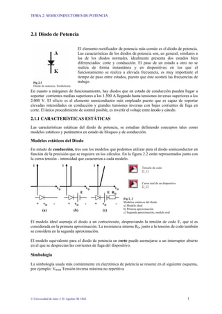 TEMA 2: SEMICONDUCTORES DE POTENCIA
© Universidad de Jaén; J. D. Aguilar; M. Olid 1
2.1 Diodo de Potencia
El elemento rectificador de potencia más común es el diodo de potencia.
Las características de los diodos de potencia son, en general, similares a
las de los diodos normales, idealmente presenta dos estados bien
diferenciados: corte y conducción. El paso de un estado a otro no se
realiza de forma instantánea y en dispositivos en los que el
funcionamiento se realiza a elevada frecuencia, es muy importante el
tiempo de paso entre estados, puesto que éste acotará las frecuencias de
trabajo.
En cuanto a márgenes de funcionamiento, hay diodos que en estado de conducción pueden llegar a
soportar corrientes medias superiores a los 1.500 A llegando hasta tensiones inversas superiores a los
2.000 V. El silicio es el elemento semiconductor más empleado puesto que es capaz de soportar
elevadas intensidades en conducción y grandes tensiones inversas con bajas corrientes de fuga en
corte. El único procedimiento de control posible, es invertir el voltaje entre ánodo y cátodo.
2.1.1 CARACTERÍSTICAS ESTÁTICAS
Las características estáticas del diodo de potencia, se estudian definiendo conceptos tales como
modelos estáticos y parámetros en estado de bloqueo y de conducción.
Modelos estáticos del Diodo
En estado de conducción, tres son los modelos que podemos utilizar para el diodo semiconductor en
función de la precisión que se requiera en los cálculos. En la figura 2.2 están representados junto con
la curva tensión - intensidad que caracteriza a cada modelo.
Tensión de codo
[2_1]
Curva real de un dispositivo
[2_2]
Fig 2. 2
Modelos estáticos del diodo
a) Modelo ideal
b) Primera aproximación
c) Segunda aproximación, modelo real
El modelo ideal asemeja el diodo a un cortocircuito, despreciando la tensión de codo E, que sí es
considerada en la primera aproximación. La resistencia interna RD, junto a la tensión de codo también
se considera en la segunda aproximación.
El modelo equivalente para el diodo de potencia en corte puede asemejarse a un interruptor abierto
en el que se desprecian las corrientes de fuga del dispositivo.
Simbología
La simbología usada más comúnmente en electrónica de potencia se resume en el siguiente esquema,
por ejemplo: VRSM Tensión inversa máxima no repetitiva
Fig 2.1
Diodo de potencia. Simbología
+ vD - + vD - + vD -
(a) (b) (c)
E RD
i i i
vD vD vD
E
 