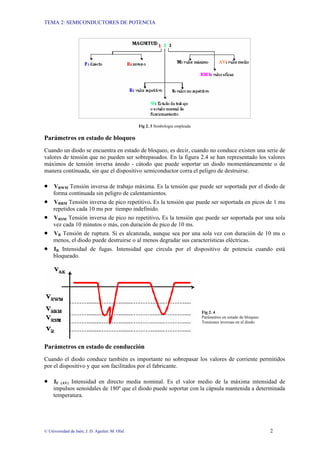 TEMA 2: SEMICONDUCTORES DE POTENCIA
© Universidad de Jaén; J. D. Aguilar; M. Olid 2
Fig 2. 3 Simbología empleada
Parámetros en estado de bloqueo
Cuando un diodo se encuentra en estado de bloqueo, es decir, cuando no conduce existen una serie de
valores de tensión que no pueden ser sobrepasados. En la figura 2.4 se han representado los valores
máximos de tensión inversa ánodo - cátodo que puede soportar un diodo momentáneamente o de
manera continuada, sin que el dispositivo semiconductor corra el peligro de destruirse.
• VRWM Tensión inversa de trabajo máxima. Es la tensión que puede ser soportada por el diodo de
forma continuada sin peligro de calentamientos.
• VRRM Tensión inversa de pico repetitivo. Es la tensión que puede ser soportada en picos de 1 ms
repetidos cada 10 ms por tiempo indefinido.
• VRSM Tensión inversa de pico no repetitivo. Es la tensión que puede ser soportada por una sola
vez cada 10 minutos o más, con duración de pico de 10 ms.
• VR Tensión de ruptura. Si es alcanzada, aunque sea por una sola vez con duración de 10 ms o
menos, el diodo puede destruirse o al menos degradar sus características eléctricas.
• IR Intensidad de fugas. Intensidad que circula por el dispositivo de potencia cuando está
bloqueado.
Fig 2. 4
Parámetros en estado de bloqueo.
Tensiones inversas en el diodo
Parámetros en estado de conducción
Cuando el diodo conduce también es importante no sobrepasar los valores de corriente permitidos
por el dispositivo y que son facilitados por el fabricante.
• IF (AV) Intensidad en directo media nominal. Es el valor medio de la máxima intensidad de
impulsos senoidales de 180º que el diodo puede soportar con la cápsula mantenida a determinada
temperatura.
 