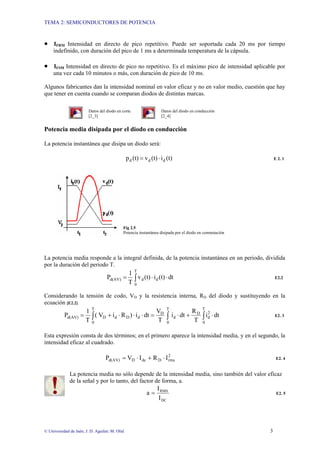 TEMA 2: SEMICONDUCTORES DE POTENCIA
© Universidad de Jaén; J. D. Aguilar; M. Olid 3
• IFRM Intensidad en directo de pico repetitivo. Puede ser soportada cada 20 ms por tiempo
indefinido, con duración del pico de 1 ms a determinada temperatura de la cápsula.
• IFSM Intensidad en directo de pico no repetitivo. Es el máximo pico de intensidad aplicable por
una vez cada 10 minutos o más, con duración de pico de 10 ms.
Algunos fabricantes dan la intensidad nominal en valor eficaz y no en valor medio, cuestión que hay
que tener en cuenta cuando se comparan diodos de distintas marcas.
Datos del diodo en corte Datos del diodo en conducción
[2_3] [2_4]
Potencia media disipada por el diodo en conducción
La potencia instantánea que disipa un diodo será:
(t)
i
(t)
v
(t)
p d
d
d ⋅
= E 2. 1
Fig 2.5
Potencia instantánea disipada por el diodo en conmutación
La potencia media responde a la integral definida, de la potencia instantánea en un periodo, dividida
por la duración del periodo T.
dt
(t)
i
(t)
v
T
1
P d
T
0
d
d(AV) ⋅
⋅
= ∫ E2.2
Considerando la tensión de codo, VD y la resistencia interna, RD del diodo y sustituyendo en la
ecuación [E2.2]
dt
i
T
R
dt
i
T
V
dt
i
)
R
i
V
(
T
1
P
T
0
2
d
D
d
T
0
T
0
D
d
D
d
D
d(AV) ⋅
+
⋅
=
⋅
⋅
⋅
+
= ∫
∫
∫ E2. 3
Esta expresión consta de dos términos; en el primero aparece la intensidad media, y en el segundo, la
intensidad eficaz al cuadrado.
2
rms
D
dc
D
d(AV) I
R
I
V
P ⋅
+
⋅
= E2. 4
La potencia media no sólo depende de la intensidad media, sino también del valor eficaz
de la señal y por lo tanto, del factor de forma, a.
DC
RMS
I
I
a = E2. 5
 