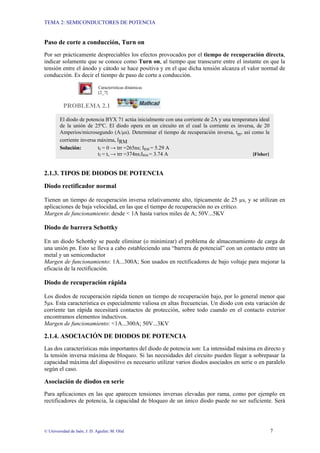TEMA 2: SEMICONDUCTORES DE POTENCIA
© Universidad de Jaén; J. D. Aguilar; M. Olid 7
Paso de corte a conducción, Turn on
Por ser prácticamente despreciables los efectos provocados por el tiempo de recuperación directa,
indicar solamente que se conoce como Turn on, al tiempo que transcurre entre el instante en que la
tensión entre el ánodo y cátodo se hace positiva y en el que dicha tensión alcanza el valor normal de
conducción. Es decir el tiempo de paso de corte a conducción.
Características dinámicas
[2_7]
PROBLEMA 2.1
2.1.3. TIPOS DE DIODOS DE POTENCIA
Diodo rectificador normal
Tienen un tiempo de recuperación inversa relativamente alto, típicamente de 25 µs, y se utilizan en
aplicaciones de baja velocidad, en las que el tiempo de recuperación no es crítico.
Margen de funcionamiento: desde < 1A hasta varios miles de A; 50V...5KV
Diodo de barrera Schottky
En un diodo Schottky se puede eliminar (o minimizar) el problema de almacenamiento de carga de
una unión pn. Esto se lleva a cabo estableciendo una “barrera de potencial” con un contacto entre un
metal y un semiconductor
Margen de funcionamiento: 1A...300A; Son usados en rectificadores de bajo voltaje para mejorar la
eficacia de la rectificación.
Diodo de recuperación rápida
Los diodos de recuperación rápida tienen un tiempo de recuperación bajo, por lo general menor que
5µs. Esta característica es especialmente valiosa en altas frecuencias. Un diodo con esta variación de
corriente tan rápida necesitará contactos de protección, sobre todo cuando en el contacto exterior
encontramos elementos inductivos.
Margen de funcionamiento: <1A...300A; 50V...3KV
2.1.4. ASOCIACIÓN DE DIODOS DE POTENCIA
Las dos características más importantes del diodo de potencia son: La intensidad máxima en directo y
la tensión inversa máxima de bloqueo. Si las necesidades del circuito pueden llegar a sobrepasar la
capacidad máxima del dispositivo es necesario utilizar varios diodos asociados en serie o en paralelo
según el caso.
Asociación de diodos en serie
Para aplicaciones en las que aparecen tensiones inversas elevadas por rama, como por ejemplo en
rectificadores de potencia, la capacidad de bloqueo de un único diodo puede no ser suficiente. Será
El diodo de potencia BYX 71 actúa inicialmente con una corriente de 2A y una temperatura ideal
de la unión de 25ºC. El diodo opera en un circuito en el cual la corriente es inversa, de 20
Amperios/microsegundo (A/µs). Determinar el tiempo de recuperación inversa, trr, así como la
corriente inversa máxima, IRM
Solución: tf = 0 → trr =265ns; IRM = 5.29 A
tf = ts → trr =374ns;IRM = 3.74 A [Fisher]
 