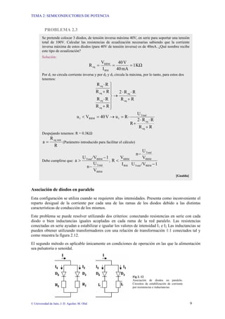 TEMA 2: SEMICONDUCTORES DE POTENCIA
© Universidad de Jaén; J. D. Aguilar; M. Olid 9
PROBLEMA 2.3
Asociación de diodos en paralelo
Esta configuración se utiliza cuando se requieren altas intensidades. Presenta como inconveniente el
reparto desigual de la corriente por cada una de las ramas de los diodos debido a las distintas
características de conducción de los mismos.
Este problema se puede resolver utilizando dos criterios: conectando resistencias en serie con cada
diodo o bien inductancias iguales acopladas en cada rama de la red paralelo. Las resistencias
conectadas en serie ayudan a estabilizar e igualar los valores de intensidad I1 e I2 Las inductancias se
pueden obtener utilizando transformadores con una relación de transformación 1:1 conectados tal y
como muestra la figura 2.12.
El segundo método es aplicable únicamente en condiciones de operación en las que la alimentación
sea pulsatoria o senoidal.
Fig 2. 12
Asociación de diodos en paralelo.
Circuitos de estabilización de corriente
por resistencias e inductancias
Se pretende colocar 3 diodos, de tensión inversa máxima 40V, en serie para soportar una tensión
total de 100V. Calcular las resistencias de ecualización necesarias sabiendo que la corriente
inversa máxima de estos diodos (para 40V de tensión inversa) es de 40mA. ¿Qué nombre recibe
este tipo de ecualización?
Solución:
KΩ
1
mA
40
V
40
I
V
R
RM
RRM
eq =
=
=
Por d1 no circula corriente inversa y por d2 y d3 circula la máxima, por lo tanto, para estos dos
tenemos:
R
R
R
R
2
R
R
R
R
R
R
R
R
eq
eq
eq
eq
eq
eq
+
⋅
⋅
→
⎪
⎪
⎭
⎪
⎪
⎬
⎫
+
⋅
+
⋅
R
R
R
R
2
R
U
R
u
V
40
V
u
eq
eq
Total
1
RRM
1
+
⋅
⋅
+
⋅
=
→
=
<
Despejando tenemos: R = 0.3KΩ
R
R
a
min
eq
= (Parámetro introducido para facilitar el cálculo)
Debe cumplirse que:
RRM
Total
RRM
Total
V
U
n
1
/V
U
a
−
−
> ;
1
/V
U
V
U
n
I
V
R
RRM
Total
RRM
Total
RM
RRM
−
−
<
[Gualda]
 