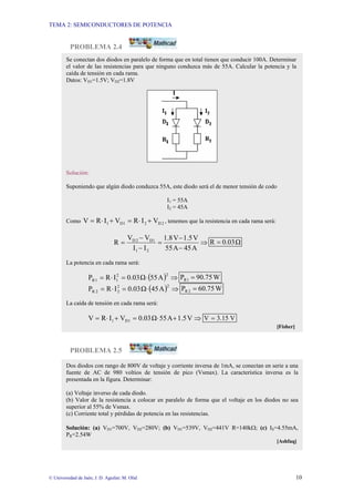 TEMA 2: SEMICONDUCTORES DE POTENCIA
© Universidad de Jaén; J. D. Aguilar; M. Olid 10
PROBLEMA 2.4
PROBLEMA 2.5
Dos diodos con rango de 800V de voltaje y corriente inversa de 1mA, se conectan en serie a una
fuente de AC de 980 voltios de tensión de pico (Vsmax). La característica inversa es la
presentada en la figura. Determinar:
(a) Voltaje inverso de cada diodo.
(b) Valor de la resistencia a colocar en paralelo de forma que el voltaje en los diodos no sea
superior al 55% de Vsmax.
(c) Corriente total y pérdidas de potencia en las resistencias.
Solución: (a) VD1=700V, VD2=280V; (b) VD1=539V, VD2=441V R=140kΩ; (c) IS=4.55mA,
PR=2.54W
[Ashfaq]
Se conectan dos diodos en paralelo de forma que en total tienen que conducir 100A. Determinar
el valor de las resistencias para que ninguno conduzca más de 55A. Calcular la potencia y la
caída de tensión en cada rama.
Datos: VD1=1.5V; VD2=1.8V
Solución:
Suponiendo que algún diodo conduzca 55A, este diodo será el de menor tensión de codo
I1 = 55A
I2 = 45A
Como 2
D
2
1
D
1 V
I
R
V
I
R
V +
⋅
=
+
⋅
= , tenemos que la resistencia en cada rama será:
⇒
−
−
=
−
−
=
A
45
A
55
V
1.5
V
1.8
I
I
V
V
R
2
1
1
D
2
D
Ω
0.03
R =
La potencia en cada rama será:
( ) ⇒
⋅
=
⋅
=
2
2
1
1
R A
55
Ω
0.03
I
R
P W
90.75
P 1
R =
( ) ⇒
⋅
=
⋅
=
2
2
2
2
R A
5
4
Ω
0.03
I
R
P W
0.75
6
P 2
R =
La caída de tensión en cada rama será:
⇒
+
⋅
=
+
⋅
= V
1.5
A
55
Ω
0.03
V
I
R
V 1
D
1 V
3.15
V =
[Fisher]
 