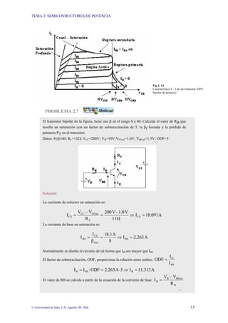 TEMA 2: SEMICONDUCTORES DE POTENCIA
© Universidad de Jaén; J. D. Aguilar; M. Olid 13
Fig 2. 14
Característica V - I de un transistor NPN
bipolar de potencia.
PROBLEMA 2.7
El transistor bipolar de la figura, tiene una β en el rango 8 a 40. Calcular el valor de RB que
resulta en saturación con un factor de sobreexcitación de 5, la βf forzada y la pérdida de
potencia PT en el transistor.
Datos: 8≤β≤40; RC=11Ω; VCC=200V; VB=10V;VCEsat=1.0V; VBEsat=1.5V; ODF=5
Solución:
La corriente de colector en saturación es:
A
18.091
I
Ω
11
V
1.0
V
200
R
V
V
I CS
C
CEsat
CC
CS =
⇒
−
=
−
=
La corriente de base en saturación es:
A
2.263
I
8
A
18.1
β
I
I BS
min
CS
BS =
⇒
=
=
Normalmente se diseña el circuito de tal forma que IB sea mayor que IBS
El factor de sobreexcitación, ODF, proporciona la relación entre ambas:
BS
B
I
I
ODF =
A
11.313
I
5
A
2.263
ODF
I
I B
BS
B =
⇒
⋅
=
⋅
=
El valor de RB se calcula a partir de la ecuación de la corriente de base:
B
BEsat
B
B
R
V
V
I
−
=
…
 