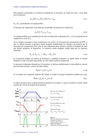 TEMA 2: SEMICONDUCTORES DE POTENCIA
© Universidad de Jaén; J. D. Aguilar; M. Olid 16
Otra pequeña componente es la potencia disipada por el transistor, en estado de corte y viene dada
por la expresión
( ) ( ) ( ) fugas
CC
C
CE
off I
V
t
i
t
v
t
p ⋅
≈
⋅
= E 2.17
PB y Poff normalmente son despreciables.
El término más importante viene dado por las pérdidas de potencia en conducción
( ) C(sat)
(sat)
CE
on I
V
t
p ⋅
= E 2.18
La energía perdida en la conmutación de corte a conducción se denomina Won y en la conmutación de
conducción a corte, Woff
Si los tiempos asociados a estas componentes son cortos y la frecuencia de conmutación del BJT es
alta, se deberá calcular la potencia media disipada multiplicando los términos de potencia por la
frecuencia de conmutación. Este valor es muy importante para calcular y diseñar el disipador de calor
que deberá acoplarse al dispositivo. La potencia media disipada vendrá dada por la siguiente
expresión.
[ ] f
)
W
(W
t
P
P on
off
on
on
D ⋅
+
+
⋅
≈ E 2.19
Si el transistor trabaja con pulsos de frecuencia y amplitud constantes, se puede hallar la energía
disipada en cada ciclo para luego hallar su valor medio mediante integración.
La potencia instantánea disipada por el transistor, se obtiene multiplicando la intensidad de colector
por la tensión colector - emisor en cada instante.
)
t
(
v
)
t
(
i
)
t
(
P ce
c
D ⋅
= E 2.20
Si se integra esta expresión respecto del tiempo se tendrá la energía instantánea perdida por ciclo.
∫ ⋅
⋅
= dt
)
t
(
v
)
t
(
i
)
t
(
W ce
c E2.21
La figura muestra como se puede dividir la duración de un pulso, Ton para su posterior estudio, desde
el punto de vista de la disipación de potencia.
Paso de corte a conducción
on
1
2 t
t
t =
−
Intervalo de conducción
n
2
3 t
t
t =
−
Paso de conducción a corte
off
3
4 t
t
t =
−
Duración del pulso
off
n
on
on t
t
t
T +
+
=
Fig 2. 17
Pulso de conducción del transistor.
Corriente de colector, ic
Tensión colector emisor, vCE
Potencia disipada, P
Todas ellas en función del tiempo.
 