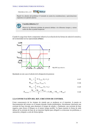 TEMA 2: SEMICONDUCTORES DE POTENCIA
© Universidad de Jaén; J. D. Aguilar; M. Olid 18
PROBLEMA 2.9
Cuando la carga tiene fuerte componente inductiva la evolución de las formas de onda de la tensión y
de la intensidad son las representadas [Fisher]
Fig 2.18 Carga inductiva
Quedando en este caso el cálculo de la disipación de potencia:
)
t
(t
I
V
2
1
W 2
1
C(sat)
tON
+
⋅
⋅
⋅
= E 2.27
( ) ( ) 5
sat
C
sat
C
cond t
I
V
W ⋅
⋅
= E 2.28
)
t
(t
I
V
2
1
W 4
3
C(sat)
tOFF
+
⋅
⋅
⋅
= E 2.29
)
W
W
(W
f
T
W
W
W
P cond
t
t
cond
t
t
TOT(AV) OFF
ON
OFF
ON
+
+
⋅
=
+
+
= E 2.30
2.2.4 CONMUTACIÓN DEL BJT. CIRCUITOS DE CONTROL
Como consecuencia de los tiempos de retardo que se producen en el transistor, la puesta en
funcionamiento del mismo en el instante deseado resulta problemática. Inicialmente interesaría una
corriente de base elevada, para disminuir el tiempo de retardo, y finalmente, una corriente de base
negativa, para forzar el bloqueo en el menor tiempo posible. La figura muestra la forma de onda
idónea de la corriente de base de un transistor bipolar para obligarle a evolucionar sin problemas, a
saturación y después a corte de forma óptima.
Cuestión didáctica 2.3
Observar las diferentes pérdidas de potencia debidas a los diferentes tiempos y valorar
cuales de ellas se pueden despreciar.
Repetir los cálculos del problema 2.8 teniendo en cuenta las consideraciones y aproximaciones
expuestas en el párrafo anterior.
 