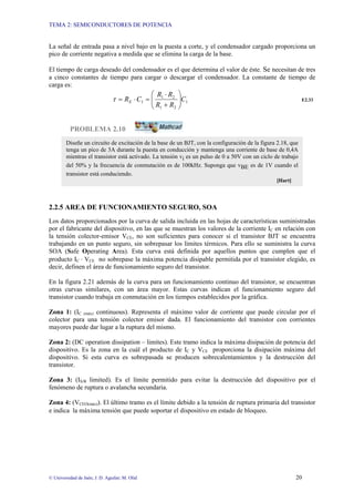 TEMA 2: SEMICONDUCTORES DE POTENCIA
© Universidad de Jaén; J. D. Aguilar; M. Olid 20
La señal de entrada pasa a nivel bajo en la puesta a corte, y el condensador cargado proporciona un
pico de corriente negativa a medida que se elimina la carga de la base.
El tiempo de carga deseado del condensador es el que determina el valor de éste. Se necesitan de tres
a cinco constantes de tiempo para cargar o descargar el condensador. La constante de tiempo de
carga es:
1
2
1
2
1
1 C
R
R
R
R
C
RE ⎟
⎟
⎠
⎞
⎜
⎜
⎝
⎛
+
⋅
=
⋅
=
τ E2.33
PROBLEMA 2.10
2.2.5 AREA DE FUNCIONAMIENTO SEGURO, SOA
Los datos proporcionados por la curva de salida incluida en las hojas de características suministradas
por el fabricante del dispositivo, en las que se muestran los valores de la corriente IC en relación con
la tensión colector-emisor VCE, no son suficientes para conocer si el transistor BJT se encuentra
trabajando en un punto seguro, sin sobrepasar los límites térmicos. Para ello se suministra la curva
SOA (Safe Operating Area). Esta curva está definida por aquellos puntos que cumplen que el
producto IC ⋅ VCE no sobrepase la máxima potencia disipable permitida por el transistor elegido, es
decir, definen el área de funcionamiento seguro del transistor.
En la figura 2.21 además de la curva para un funcionamiento continuo del transistor, se encuentran
otras curvas similares, con un área mayor. Estas curvas indican el funcionamiento seguro del
transistor cuando trabaja en conmutación en los tiempos establecidos por la gráfica.
Zona 1: (IC (máx) continuous). Representa el máximo valor de corriente que puede circular por el
colector para una tensión colector emisor dada. El funcionamiento del transistor con corrientes
mayores puede dar lugar a la ruptura del mismo.
Zona 2: (DC operation dissipation – limites). Este tramo indica la máxima disipación de potencia del
dispositivo. Es la zona en la cuál el producto de IC y VCE proporciona la disipación máxima del
dispositivo. Si esta curva es sobrepasada se producen sobrecalentamientos y la destrucción del
transistor.
Zona 3: (IS/B limited). Es el límite permitido para evitar la destrucción del dispositivo por el
fenómeno de ruptura o avalancha secundaria.
Zona 4: (VCEO(máx)). El último tramo es el límite debido a la tensión de ruptura primaria del transistor
e indica la máxima tensión que puede soportar el dispositivo en estado de bloqueo.
Diseñe un circuito de excitación de la base de un BJT, con la configuración de la figura 2.18, que
tenga un pico de 3A durante la puesta en conducción y mantenga una corriente de base de 0,4A
mientras el transistor está activado. La tensión vi es un pulso de 0 a 50V con un ciclo de trabajo
del 50% y la frecuencia de conmutación es de 100kHz. Suponga que vBE es de 1V cuando el
transistor está conduciendo.
[Hart]
 