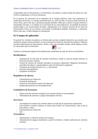 TEMA 0: INTRODUCCIÓN A LA ELECTRÓNICA DE POTENCIA
© Universidad de Jaén; J. D. Aguilar; M. Olid 2
comprendida entre la Electrotécnia y la Electrónica. Su estudio se realiza desde dos puntos de vista:
el de los componentes y el de las estructuras.
En el proceso de conversión de la naturaleza de la energía eléctrica, toma vital importancia el
rendimiento del mismo. La energía transferida tiene un valor elevado y el proceso debe realizarse de
forma eficaz, para evitar que se produzcan grandes pérdidas. Dado que se ponen en juego tensiones e
intensidades elevadas, si se trabaja en la zona lineal de los semiconductores, las perdidas de potencia
pueden llegar a ser excesivamente elevadas, sobrepasando en la inmensa mayoría de los casos las
características físicas de los mismos, provocando considerables pérdidas económicas y materiales.
Parece claro que se debe trabajar en conmutación.
0.3 Campos de aplicación
En general los sistemas de potencia se utilizan para accionar cualquier dispositivo que necesite una
entrada de energía eléctrica distinta a la que suministra la fuente de alimentación primaria. Podemos
encontrar aplicaciones de baja potencia, media y alta, con un amplio margen, desde algunos cientos
de vatios hasta miles de kilovatios.
[0_1]
Veamos a continuación algunas de las aplicaciones industriales de cada uno de los convertidores:
Rectificadores:
- Alimentación de todo tipo de sistemas electrónicos, donde se necesite energía eléctrica en
forma de corriente continua.
- Control de motores de continua utilizados en procesos industriales: Máquinas herramienta,
carretillas elevadoras y transportadoras, trenes de laminación y papeleras.
- Transporte de energía eléctrica en c.c. y alta tensión.
- Procesos electroquímicos.
- Cargadores de baterías.
Reguladores de alterna:
- Calentamiento por inducción.
- Control de iluminación.
- Control de velocidad de motores de inducción.
- Equipos para procesos de electrodeposición.
Cambiadores de frecuencia:
- Enlace entre dos sistemas energéticos de corriente alterna no sincronizados.
- Alimentación de aeronaves o grupos electrógenos móviles.
Inversores:
- Accionadores de motores de corriente alterna en todo tipo de aplicaciones industriales.
- Convertidores corriente continua en alterna para fuentes no convencionales, tales como la
fotovoltaica o eólica
- Calentamiento por inducción.
- SAI
Troceadores:
- Alimentación y control de motores de continua.
- Alimentación de equipos electrónicos a partir de baterías o fuentes autónomas de corriente
continua.
 
