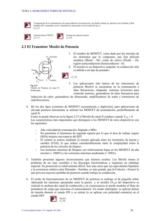 TEMA 2: SEMICONDUCTORES DE POTENCIA
© Universidad de Jaén; J. D. Aguilar; M. Olid 26
Comparación de la conmutación con carga inductiva sin protección, con diodo volante en paralelo con la bobina y Red
Snubber RC en paralelo con el transistor (es interesante ver la escala del eje x)
[2_21]
Características 2N3055 Formas de onda de tensión
[2_11] [2_22]
2.3 El Transistor Mosfet de Potencia
1. El nombre de MOSFET, viene dado por las iniciales de
los elementos que lo componen; una fina película
metálica (Metal - M); oxido de silicio (Óxido - O);
región semiconductora (Semiconductor - S).
2. El mosfet es un dispositivo unipolar, la conducción sólo
es debida a un tipo de portador.
[2_23]
3. Las aplicaciones más típicas de los transistores de
potencia MosFet se encuentran en la conmutación a
altas frecuencias, chopeado, sistemas inversores para
controlar motores, generadores de altas frecuencia para
inducción de calor, generadores de ultrasonido, amplificadores de audio y trasmisores de
radiofrecuencia.
4. De los dos tipos existentes de MOSFET (acumulación y deplexión), para aplicaciones de
elevada potencia únicamente se utilizan los MOSFET de acumulación, preferiblemente de
canal N.
Como se puede observar en la figura 2.27 el Mosfet de canal N conduce cuando VGS > 0
Las características más importantes que distinguen a los MOSFET de otros dispositivos son
las siguientes:
- Alta velocidad de conmutación, llegando a MHz.
- No presentan el fenómeno de segunda ruptura por lo que el área de trabajo seguro
(SOA) mejora con respecto del BJT
- El control se realiza mediante la tensión aplicada entre los terminales de puerta y
surtidor (VGS), lo que reduce considerablemente tanto la complejidad como la
potencia de los circuitos de disparo.
- Las tensiones máximas de bloqueo son relativamente bajas en los MOSFET de alta
tensión (< 1000V) y las corrientes máximas moderadas (< 500A).
5. También presentan algunos inconvenientes que interesa resaltar. Los Mosfet tienen el
problema de ser muy sensibles a las descargas electrostáticas y requieren un embalaje
especial. Su protección es relativamente difícil. Son más caros que sus equivalentes bipolares
y la resistencia estática entre Drenador - Surtidor, es más grande, que la Colector - Emisor lo
que provoca mayores perdidas de potencia cuando trabaja en conducción.
6. El modo de funcionamiento de un MOSFET de potencia es análogo al de pequeña señal.
Aplicando las tensiones apropiadas entre la puerta y el surtidor (VGS) del dispositivo se
controla la anchura del canal de conducción y en consecuencia se puede modular el flujo de
portadores de carga que atraviesa el semiconductor. En modo interruptor, se aplican pulsos
de tensión durante el estado ON y se retiran (o se aplican con polaridad contraria) en el
estado OFF
Mosfet
[2_24]
G
ID
IS
D
S Surtidor
Drenador
IG
Vgs
Puerta
Fig 2.27
Mosfet de Potencia de canal N.
Simbología.
 
