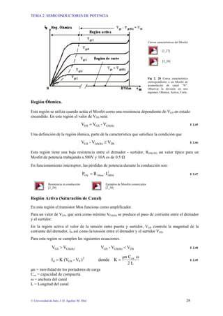 TEMA 2: SEMICONDUCTORES DE POTENCIA
© Universidad de Jaén; J. D. Aguilar; M. Olid 28
Curvas características del Mosfet:
[2_27]
[2_28]
Fig 2. 28 Curva característica
correspondiente a un Mosfet de
acumulación de canal “N”.
Observar la división en tres
regiones: Ohmica, Activa, Corte.
Región Óhmica.
Esta región se utiliza cuando actúa el Mosfet como una resistencia dependiente de VGS en estado
encendido. En esta región el valor de VDS será:
GS(th)
GS
DS V
-
V
V = E 2.45
Una definición de la región óhmica, parte de la característica que satisface la condición que
DS
GS(th)
GS V
V
-
V ≥ E 2.46
Esta región tiene una baja resistencia entre el drenador - surtidor, RDS(ON) un valor típico para un
Mosfet de potencia trabajando a 500V y 10A es de 0.5 Ω
En funcionamiento interruptor, las pérdidas de potencia durante la conducción son:
2
DRM
DSon
ON I
R
P ⋅
= E 2.47
Resistencia en conducción Ejemplos de Mosfets comerciales
[2_29] [2_30]
Región Activa (Saturación de Canal)
En esta región el transistor Mos funciona como amplificador.
Para un valor de VGS, que será como mínimo VGS(th) se produce el paso de corriente entre el drenador
y el surtidor.
En la región activa el valor de la tensión entre puerta y surtidor, VGS controla la magnitud de la
corriente del drenador, ID así como la tensión entre el drenador y el surtidor VDS.
Para esta región se cumplen las siguientes ecuaciones.
DS
GS(th)
GS
GS(th)
GS V
V
-
V
V
V <
> E 2.48
L
2
C
n
K
donde
)
V
-
(V
K
I ox
2
T
GS
d
ω
µ
=
= E 2.49
µn = movilidad de los portadores de carga
Cox = capacidad de compuerta
ω = anchura del canal
L = Longitud del canal
 