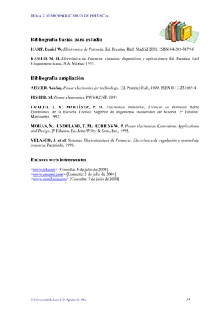 TEMA 2: SEMICONDUCTORES DE POTENCIA
© Universidad de Jaén; J. D. Aguilar; M. Olid 34
Bibliografía básica para estudio
HART, Daniel W. Electrónica de Potencia. Ed. Prentice Hall. Madrid 2001. ISBN 84-205-3179-0
RASHID, M. H. Electrónica de Potencia: circuitos, dispositivos y aplicaciones. Ed. Prentice Hall
Hispanoamericana, S.A. México 1995.
Bibliografía ampliación
AHMED, Ashfaq. Power electronics for technology. Ed. Prentice Hall, 1999. ISBN 0-13-231069-4
FISHER, M. Power electronics. PWS-KENT, 1991
GUALDA, J. A.; MARTÍNEZ, P. M. Electrónica Industrial, Técnicas de Potencia. Serie
Electrónica de la Escuela Técnica Superior de Ingenieros Industriales de Madrid. 2ª Edición.
Marcombo, 1992.
MOHAN, N.; UNDELAND, T. M.; ROBBINS W. P. Power electronics: Converters, Applications
and Design. 2ª Edición. Ed. John Wiley & Sons, Inc., 1995.
VELASCO, J. et al. Sistemas Electrotécnicos de Potencia: Electrónica de regulación y control de
potencia. Paraninfo, 1998.
Enlaces web interesantes
<www.irf.com> [Consulta: 5 de julio de 2004]
<www.onsemi.com> [Consulta: 5 de julio de 2004]
<www.semikron.com> [Consulta: 5 de julio de 2004]
 