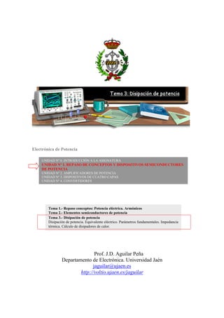 Electrónica de Potencia
Prof. J.D. Aguilar Peña
Departamento de Electrónica. Universidad Jaén
jaguilar@ujaen.es
http://voltio.ujaen.es/jaguilar
UNIDAD Nº 0. INTRODUCCIÓN A LA ASIGNATURA
UNIDAD Nº 1. REPASO DE CONCEPTOS Y DISPOSITIVOS SEMICONDUCTORES
DE POTENCIA
UNIDAD Nº 2. AMPLIFICADORES DE POTENCIA
UNIDAD Nº 3. DISPOSITIVOS DE CUATRO CAPAS
UNIDAD Nº 4. CONVERTIDORES
Tema 1.- Repaso conceptos: Potencia eléctrica. Armónicos
Tema 2.- Elementos semiconductores de potencia
Tema 3.- Disipación de potencia
Disipación de potencia. Equivalente eléctrico. Parámetros fundamentales. Impedancia
térmica. Cálculo de disipadores de calor.
 