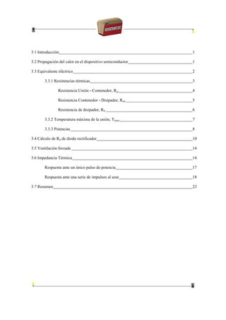 3.1 Introducción 1
3.2 Propagación del calor en el dispositivo semiconductor 1
3.3 Equivalente eléctrico 2
3.3.1 Resistencias térmicas 3
Resistencia Unión - Contenedor, Rjc 4
Resistencia Contenedor - Disipador, Rcd 5
Resistencia de disipador, Rd 6
3.3.2 Temperatura máxima de la unión, Tjmax 7
3.3.3 Potencias 8
3.4 Cálculo de Rd de diodo rectificador 10
3.5 Ventilación forzada 14
3.6 Impedancia Térmica 14
Respuesta ante un único pulso de potencia 17
Respuesta ante una serie de impulsos al azar 18
3.7 Resumen 23
 
