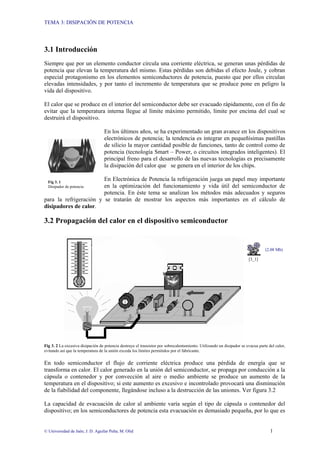 TEMA 3: DISIPACIÓN DE POTENCIA
© Universidad de Jaén; J. D. Aguilar Peña; M. Olid 1
Fig 3. 1
Disipador de potencia
3.1 Introducción
Siempre que por un elemento conductor circula una corriente eléctrica, se generan unas pérdidas de
potencia que elevan la temperatura del mismo. Estas pérdidas son debidas el efecto Joule, y cobran
especial protagonismo en los elementos semiconductores de potencia, puesto que por ellos circulan
elevadas intensidades, y por tanto el incremento de temperatura que se produce pone en peligro la
vida del dispositivo.
El calor que se produce en el interior del semiconductor debe ser evacuado rápidamente, con el fin de
evitar que la temperatura interna llegue al límite máximo permitido, límite por encima del cual se
destruirá el dispositivo.
En los últimos años, se ha experimentado un gran avance en los dispositivos
electrónicos de potencia; la tendencia es integrar en pequeñísimas pastillas
de silicio la mayor cantidad posible de funciones, tanto de control como de
potencia (tecnología Smart – Power, o circuitos integrados inteligentes). El
principal freno para el desarrollo de las nuevas tecnologías es precisamente
la disipación del calor que se genera en el interior de los chips.
En Electrónica de Potencia la refrigeración juega un papel muy importante
en la optimización del funcionamiento y vida útil del semiconductor de
potencia. En éste tema se analizan los métodos más adecuados y seguros
para la refrigeración y se tratarán de mostrar los aspectos más importantes en el cálculo de
disipadores de calor.
3.2 Propagación del calor en el dispositivo semiconductor
(2.08 Mb)
[3_1]
Fig 3. 2 La excesiva disipación de potencia destruye el transistor por sobrecalentamiento. Utilizando un disipador se evacua parte del calor,
evitando así que la temperatura de la unión exceda los límites permitidos por el fabricante.
En todo semiconductor el flujo de corriente eléctrica produce una pérdida de energía que se
transforma en calor. El calor generado en la unión del semiconductor, se propaga por conducción a la
cápsula o contenedor y por convección al aire o medio ambiente se produce un aumento de la
temperatura en el dispositivo; si este aumento es excesivo e incontrolado provocará una disminución
de la fiabilidad del componente, llegándose incluso a la destrucción de las uniones. Ver figura 3.2
La capacidad de evacuación de calor al ambiente varía según el tipo de cápsula o contenedor del
dispositivo; en los semiconductores de potencia esta evacuación es demasiado pequeña, por lo que es
 
