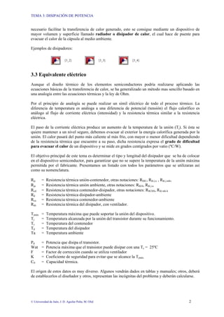 TEMA 3: DISIPACIÓN DE POTENCIA
© Universidad de Jaén; J. D. Aguilar Peña; M. Olid 2
necesario facilitar la transferencia de calor generado, esto se consigue mediante un dispositivo de
mayor volumen y superficie llamado radiador o disipador de calor, el cual hace de puente para
evacuar el calor de la cápsula al medio ambiente.
Ejemplos de disipadores:
[3_2] [3_3] [3_4]
3.3 Equivalente eléctrico
Aunque el diseño térmico de los elementos semiconductores podría realizarse aplicando las
ecuaciones básicas de la transferencia de calor, se ha generalizado un método mas sencillo basado en
una analogía entre las ecuaciones térmicas y la ley de Ohm.
Por el principio de analogía se puede realizar un símil eléctrico de todo el proceso térmico. La
diferencia de temperatura es análoga a una diferencia de potencial (tensión) el flujo calorífico es
análogo al flujo de corriente eléctrica (intensidad) y la resistencia térmica similar a la resistencia
eléctrica.
El paso de la corriente eléctrica produce un aumento de la temperatura de la unión (Tj). Si ésta se
quiere mantener a un nivel seguro, debemos evacuar al exterior la energía calorífica generada por la
unión. El calor pasará del punto más caliente al más frío, con mayor o menor dificultad dependiendo
de la resistencia térmica que encuentre a su paso, dicha resistencia expresa el grado de dificultad
para evacuar el calor de un dispositivo y se mide en grados centígrados por vatio (ºC/W).
El objetivo principal de este tema es determinar el tipo y longitud del disipador que se ha de colocar
en el dispositivo semiconductor, para garantizar que no se supere la temperatura de la unión máxima
permitida por el fabricante. Presentamos un listado con todos los parámetros que se utilizaran así
como su nomenclatura.
Rjc = Resistencia térmica unión-contenedor, otras notaciones: RθJC, Rth j-c , Rth j-mb,
Rja = Resistencia térmica unión ambiente, otras notaciones: RθJA, Rth j-a
Rcd = Resistencia térmica contenedor-disipador, otras notaciones: RθCHS, Rth mb-h
Rd = Resistencia térmica disipador-ambiente
Rca = Resistencia térmica contenedor-ambiente
Rdv = Resistencia térmica del disipador, con ventilador.
Tjmáx = Temperatura máxima que puede soportar la unión del dispositivo.
Tj = Temperatura alcanzada por la unión del transistor durante su funcionamiento.
Tc = Temperatura del contenedor
Td = Temperatura del disipador
Ta = Temperatura ambiente
Pd = Potencia que disipa el transistor.
Wat = Potencia máxima que el transistor puede disipar con una Tc = 25ºC
F = Factor de corrección cuando se utiliza ventilador
K = Coeficiente de seguridad para evitar que se alcance la Tjmáx.
Cθ = Capacidad térmica.
El origen de estos datos es muy diverso. Algunos vendrán dados en tablas y manuales; otros, deberá
de establecerlos el diseñador y otros, representan las incógnitas del problema y deberán calcularse.
 