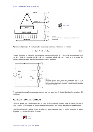 TEMA 3: DISIPACIÓN DE POTENCIA
© Universidad de Jaén; J. D. Aguilar Peña; M. Olid 3
(8.93 Mb)
[3_5]
Fig 3.3
Resistencias térmicas y temperaturas, localizadas en un
montaje real
Aplicando el principio de analogía a las magnitudes eléctricas y térmicas, se cumple:
( )
ca
jc
d
a
j R
R
P
=
T
T +
⋅
− E 3.1
Cuando añadimos un disipador aparecen unas nuevas resistencias, Rcd + Rd que se añaden en paralelo
con Rca y debe de cumplirse que Rca>>Rcd+Rd quedando solo Rjc+Rcd+Rd. Como se ve la misión del
radiador ha sido reducir la resistencia térmica c-a del conjunto.
Fig 3.4
Equivalente eléctrico, para el estudio de la disipación de calor. La Rca en
paralelo con la suma Rcd + Rd se puede despreciar, es decir, es mucho
mayor el flujo de calor desde el contenedor - radiador ambiente que desde
el contenedor ambiente.
A continuación se definen estos parámetros uno por uno, con el fin de clarificar los términos del
problema.
3.3.1 RESISTENCIAS TÉRMICAS
Es obvio pensar que cuanto menor sea el valor de la resistencia térmica, más fácil será evacuar el
calor y menor el incremento de temperatura en la unión para una misma potencia eléctrica disipada.
La resistencia térmica global desde la unión del semiconductor hasta el medio ambiente se puede
desglosar en varias resistencias térmicas
Rth 2
[3_6]
 