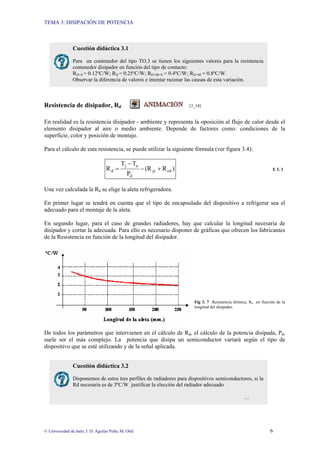 TEMA 3: DISIPACIÓN DE POTENCIA
© Universidad de Jaén; J. D. Aguilar Peña; M. Olid 6
Resistencia de disipador, Rd [3_14]
En realidad es la resistencia disipador - ambiente y representa la oposición al flujo de calor desde el
elemento disipador al aire o medio ambiente. Depende de factores como: condiciones de la
superficie, color y posición de montaje.
Para el cálculo de esta resistencia, se puede utilizar la siguiente fórmula (ver figura 3.4):
)
R
(R
P
T
T
R cd
jc
d
a
j
d +
−
−
= E 3. 3
Una vez calculada la Rd se elige la aleta refrigeradora.
En primer lugar se tendrá en cuenta que el tipo de encapsulado del dispositivo a refrigerar sea el
adecuado para el montaje de la aleta.
En segundo lugar, para el caso de grandes radiadores, hay que calcular la longitud necesaria de
disipador y cortar la adecuada. Para ello es necesario disponer de gráficas que ofrecen los fabricantes
de la Resistencia en función de la longitud del disipador.
Fig 3. 7 Resistencia térmica, Rd en función de la
longitud del disipador.
De todos los parámetros que intervienen en el cálculo de Rd, el cálculo de la potencia disipada, Pd,
suele ser el más complejo. La potencia que disipa un semiconductor variará según el tipo de
dispositivo que se esté utilizando y de la señal aplicada.
Cuestión didáctica 3.1
Para un contenedor del tipo TO.3 se tienen los siguientes valores para la resistencia
contenedor disipador en función del tipo de contacto:
RD+S = 0.12ºC/W; RD = 0.25ºC/W; RD+M+S = 0.4ºC/W; RD+M = 0.8ºC/W.
Observar la diferencia de valores e intentar razonar las causas de esta variación.
Cuestión didáctica 3.2
Disponemos de estos tres perfiles de radiadores para dispositivos semiconductores, si la
Rd necesaria es de 3ºC/W justificar la elección del radiador adecuado
…
 
