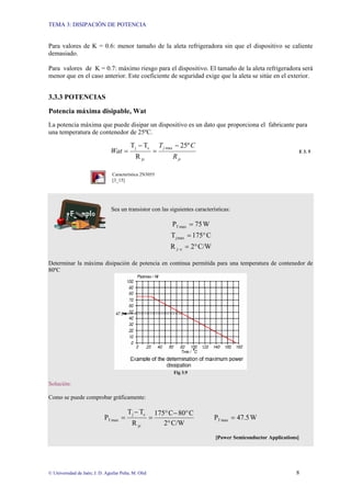TEMA 3: DISIPACIÓN DE POTENCIA
© Universidad de Jaén; J. D. Aguilar Peña; M. Olid 8
Para valores de K = 0.6: menor tamaño de la aleta refrigeradora sin que el dispositivo se caliente
demasiado.
Para valores de K = 0.7: máximo riesgo para el dispositivo. El tamaño de la aleta refrigeradora será
menor que en el caso anterior. Este coeficiente de seguridad exige que la aleta se sitúe en el exterior.
3.3.3 POTENCIAS
Potencia máxima disipable, Wat
La potencia máxima que puede disipar un dispositivo es un dato que proporciona el fabricante para
una temperatura de contenedor de 25ºC.
jc
j
R
C
T
Wat
º
25
R
T
T max
jc
c
j −
=
−
= E 3. 5
Característica 2N3055
[3_15]
Sea un transistor con las siguientes características:
W
75
P max
T =
C
5
7
1
T max
j °
=
C/W
2
R c
j °
=
−
Determinar la máxima disipación de potencia en continua permitida para una temperatura de contenedor de
80ºC
Fig 3.9
Solución:
Como se puede comprobar gráficamente:
C/W
2
C
80
C
5
7
1
R
T
T
P
jc
c
j
max
T
°
°
−
°
=
−
= W
5
.
47
P max
T =
[Power Semiconductor Applications]
 