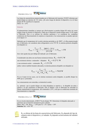 TEMA 3: DISIPACIÓN DE POTENCIA
© Universidad de Jaén; J. D. Aguilar Peña; M. Olid 9
PROBLEMA 3.2
PROBLEMA 3.3
Rjc se obtiene de las hojas de características del fabricante. Rcd depende del tipo de
contacto entre el dispositivo y el radiador. Rd depende exclusivamente del radiador
utilizado.
Las hojas de características proporcionadas por el fabricante del transistor 2N3055 informan que
puede disipar un máximo de 116 vatios. ¿Se corre riesgo de destruir el dispositivo si se le hace
disipar 90 W? Justificar la respuesta
Datos: Ta = 25ºC
Solución:
El planteamiento inmediato es pensar que efectivamente se pueden disipar 90 vatios sin correr
ningún riesgo de destruir el dispositivo, dado que el dispositivo puede disipar hasta 116 W según
el fabricante. Pero si se realizan los cálculos oportunos y se consideran las verdaderas
condiciones de funcionamiento la sorpresa es mayúscula y las consecuencias se pueden apreciar
en la figura 3.2
Sabiendo que la temperatura de la unión máxima permitida es de 200ºC y la Rja proporcionada
por el fabricante, sin considerar aleta refrigeradora es de 35ºC/W, la máxima potencia disipable
sin disipador es:
⇒
°
°
−
°
=
−
=
C/W
35
C
25
C
200
R
T
T
P
ja
a
max
j
max
d W
5
P max
d =
Este valor queda muy por debajo del indicado por el fabricante.
Considerando una aleta con una buena resistencia térmica: /W
C
0.6
Rd °
=
una resistencia térmica contenedor – disipador: /W
C
12
.
0
Rcd °
=
y una resistencia unión – contenedor: C/W
5
.
1
R jc °
=
ambos valores también bastante adecuados, la máxima potencia disipable con disipador es:
⇒
+
+
−
=
d
cd
jc
a
max
j
max
d
R
R
R
T
T
P W
78.83
P max
d =
Ni en el mejor de los casos, con la mínima resistencia unión disipador, es posible disipar los
90W que se pretendían.
Las consecuencias son conocidas, se destruiría la unión.
La potencia que se puede disipar con aleta disipadora es superior a la disipable sin aleta e
inferior a la que suministra el fabricante. Ello es debido a que el fabricante ha calculado la
Pdmáx manteniendo la temperatura del contenedor a 25ºC, cosa que en condiciones normales de
funcionamiento es imposible.
En un circuito determinado, el BD137 ha de disipar 3W. Determinar el disipador adecuado si
queremos que el transistor permanezca poco caliente.
Datos: Wat = 3W; Watmax = 12W para Tc = 25º; Tjmax = 150º
Solución: Rd = 4.85 º/W
 