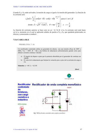 TEMA 7: CONVERTIDORES AC/DC: RECTIFICACIÓN
© Universidad de Jaén; J. D. Aguilar; M. Olid 47
Cuando S1 y S2 están activados, la tensión de carga es igual a la tensión del generador. La función de
la corriente será:
( ) ( ) ( )
( )
⎥
⎦
⎤
⎢
⎣
⎡
−−−=
−−
ωτ
αω
θαθωω
t
m
esentsen
Z
V
ti0 para βωα ≤≤ t
donde: ( )
R
L
y
R
L
LRZ =⎟
⎠
⎞
⎜
⎝
⎛
=+= −
τ
ω
θω 122
tan;
La función de corriente anterior se hace cero en ωt = β. Si β< π+α, la corriente será nula hasta
ωt=π+α, momento en el cual se aplicarán señales de puerta a S3 y S4, que quedarán polarizados en
directa y comenzarán a conducir.
7.5.4 CARGA RLE
PROBLEMA 7. 16
www.ipes.ethz.ch
Fig 7. 30 Rectificador controlado onda completa monofásico
Un rectificador controlado utiliza un generador de alterna con una tensión eficaz de 240V a
60Hz, Vcc = 100V, R = 5Ω y una bobina de inductancia suficientemente grande como para
obtener corriente continua. Calcular:
a) El ángulo de disparo α para que la potencia absorbida por el generador de continua sea
1000W.
b) El valor de la inductancia que limitará la variación pico a pico de la corriente de carga a
2A.
Solución: α = 46º; L = 0,31H
[Hart]
 
