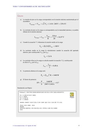 TEMA 7: CONVERTIDORES AC/DC: RECTIFICACIÓN
© Universidad de Jaén; J. D. Aguilar; M. Olid 4
…
Solución:
a) La tensión de pico en la carga corresponderá con la tensión máxima suministrada por el
secundario
( ) V
339.4
V
240
1.414
V
2
V
V S
max
carga
p =
⋅
=
=
=
b) La corriente de pico en la carga se correspondería con la intensidad máxima y se podría
obtener de la tensión máxima:
( ) V
16,97
20
339,4
R
V
I
I max
max
carga
P =
=
=
=
c) Usando la ecuación 7.1 obtenemos la tensión media en la carga:
( ) V
108
V
0,318
V max
dc =
=
d) La corriente media en la carga la calcularemos usando la ecuación del apartado
anterior, pero sustituyendo Vmax por Imax:
A
5,4
Idc =
e) La corriente eficaz en la carga se calcula usando la ecuación 7.2 y sustituyendo
en ella la Vmax por la Imax:
A
8,48
2
I
I max
rms =
=
f) La potencia alterna en la carga será:
( ) W
1440
R
I
P
2
rms
ac =
=
g) El factor de potencia:
0.7
A
8.48
V
240
W
1440
S
P
FP =
⋅
=
=
Simulación con Pspice:
Problema7_1: RECTIFICADOR MONOFASICO DE M.O. CON CARGA RESISTIVA
VS 1 0 SIN (0 339.4V 50HZ)
R 2 3 20HM
VX 3 0 DC 0V
D1 1 2 DMOD
.MODEL DMOD D (IS=2.22E-15 BV=1200V IBV=13E-3 CJO=2PF TT=1US)
.TRAN 10US 30MS 10US
.PROBE
.OPTIONS ABSTOL=1.0N RELTOL=0.01 VNTOL=1.0M ITL5=40000
.END
 