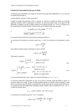 TEMA 8: FILTRADO Y FUENTES REGULADAS
© Universidad de Jaén; J. D. Aguilar; M. Olid 6
Cálculo de la intensidad de pico por el diodo
Llamaremos por comodidad a ωt1 ángulo de inicio de la descarga del condensador θ y a ωt2 inicio de
la conducción del diodo α.
¿Cómo podemos calcular el valor exacto de α?
Cuando la tensión del generador vuelve a alcanzar el valor de la tensión de salida en el periodo
siguiente, el diodo vuelve a polarizarse en directa y la tensión de salida vuelve a ser igual a la del
generador. El ángulo en el que el diodo conduce en el segundo periodo, ωt = 2π+α, es el punto en el
que el generador sinusoidal alcanza el mismo valor que la salida exponencial atenuada:
( ) ( ) ( ) RC
/ω
θ
α
π
2
m
m e
senθ
V
α
π
2
sen
V −
+
−
=
+
o
( ) ( ) ( )
0
e
senθ
α
sen ωRC
/
θ
α
π
2
=
− −
+
−
E 8. 5
La ecuación anterior debe resolverse numéricamente para obtener α.
La corriente en la resistencia se calcula a partir de iR = v0/R; y la corriente en el condensador, a partir
de:
( )
( )
dt
t
dv
C
t
i 0
C =
que también se puede expresar utilizando ωt como variable:
( )
( )
( )
ωt
d
ωt
dv
ωC
ωt
iC
0
=
Utilizando la expresión:
( ) ( )
⎩
⎨
⎧
= −
−
corte
al
diodo
e
V
conducción
en
diodo
t
sen
V
t
v RC
t
m
ω
θ
ω
θ
ω
ω /
0
E 8. 6
( )
( )
( )
( )
( )
⎪
⎪
⎩
⎪
⎪
⎨
⎧
+
≤
≤
+
+
≤
≤
−
=
−
−
conducción
en
diodo
t
para
t
CV
corte
al
diodo
t
para
e
R
sen
V
t
i
m
RC
t
m
C
θ
π
ω
α
π
ω
ω
α
π
ω
θ
θ
ω
ω
θ
ω
2
2
cos
2
/
E 8. 7
La corriente del generador, que es igual a la corriente del diodo, es: iS = iD = iR + iC
La corriente media del condensador es cero, por lo que la corriente media del diodo es igual a la
corriente media en la carga. Ya que el diodo conduce durante un periodo corto de tiempo en cada
ciclo, la corriente de pico del diodo es generalmente mucho mayor que la corriente media del mismo.
La corriente de pico del condensador se produce cuando el diodo entra en conducción en ωt = 2π + α.
A partir de ecuación [E 8.7]:
( ) α
ω
α
π
ω cos
2
cos
, m
m
pico
C CV
CV
I =
+
=
La corriente en la resistencia para ωt = 2π + α se obtiene:
( )
( )
R
sen
V
R
sen
V
i m
m
R
α
α
π
α
π =
+
=
+
2
2
 