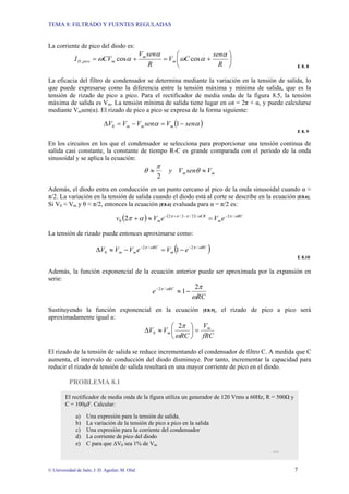 TEMA 8: FILTRADO Y FUENTES REGULADAS
© Universidad de Jaén; J. D. Aguilar; M. Olid 7
La corriente de pico del diodo es:
⎟
⎠
⎞
⎜
⎝
⎛
+
=
+
=
R
sen
C
V
R
sen
V
CV
I m
m
m
pico
D
α
α
ω
α
α
ω cos
cos
,
E 8. 8
La eficacia del filtro de condensador se determina mediante la variación en la tensión de salida, lo
que puede expresarse como la diferencia entre la tensión máxima y mínima de salida, que es la
tensión de rizado de pico a pico. Para el rectificador de media onda de la figura 8.5, la tensión
máxima de salida es Vm. La tensión mínima de salida tiene lugar en ωt = 2π + α, y puede calcularse
mediante Vmsen(α). El rizado de pico a pico se expresa de la forma siguiente:
( )
α
α sen
V
sen
V
V
V m
m
m −
=
−
=
∆ 1
0
E 8. 9
En los circuitos en los que el condensador se selecciona para proporcionar una tensión continua de
salida casi constante, la constante de tiempo R-C es grande comparada con el periodo de la onda
sinusoidal y se aplica la ecuación:
m
m V
sen
V
y ≈
≈ θ
π
θ
2
Además, el diodo entra en conducción en un punto cercano al pico de la onda sinusoidal cuando α ≈
π/2. La variación en la tensión de salida cuando el diodo está al corte se describe en la ecuación [E8.6].
Si V0 ≈ Vm y θ ≈ π/2, entonces la ecuación [E8.6] evaluada para α = π/2 es:
( ) ( ) RC
m
CR
m e
V
e
V
v ω
π
ω
π
π
π
α
π /
2
/
2
/
2
/
2
0 2 −
−
+
−
=
≈
+
La tensión de rizado puede entonces aproximarse como:
( )
RC
m
RC
m
m e
V
e
V
V
V ω
π
ω
π /
2
/
2
0 1 −
−
−
=
−
≈
∆
E 8.10
Además, la función exponencial de la ecuación anterior puede ser aproximada por la expansión en
serie:
RC
e RC
ω
π
ω
π 2
1
/
2
−
≈
−
Sustituyendo la función exponencial en la ecuación [E8.9], el rizado de pico a pico será
aproximadamente igual a:
fRC
V
RC
V
V m
m =
⎟
⎠
⎞
⎜
⎝
⎛
≈
∆
ω
π
2
0
El rizado de la tensión de salida se reduce incrementando el condensador de filtro C. A medida que C
aumenta, el intervalo de conducción del diodo disminuye. Por tanto, incrementar la capacidad para
reducir el rizado de tensión de salida resultará en una mayor corriente de pico en el diodo.
PROBLEMA 8.1
El rectificador de media onda de la figura utiliza un generador de 120 Vrms a 60Hz, R = 500Ω y
C = 100µF. Calcular:
a) Una expresión para la tensión de salida.
b) La variación de la tensión de pico a pico en la salida
c) Una expresión para la corriente del condensador
d) La corriente de pico del diodo
e) C para que ∆V0 sea 1% de Vm
…
 