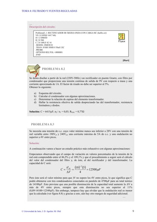 TEMA 8: FILTRADO Y FUENTES REGULADAS
© Universidad de Jaén; J. D. Aguilar; M. Olid 9
PROBLEMA 8.2
PROBLEMA 8.3
…
Descripción del circuito:
[Hart]
Se desea diseñar a partir de la red (220V-50Hz.) un rectificador en puente Graetz, con filtro por
condensador que proporcione una tensión continua de salida de 9V con respecto a masa y una
corriente aproximada de 1A. El factor de rizado no debe ser superior al 5%.
Obtener lo siguiente:
a) Esquema del circuito.
b) Calcular el condensador con algunas aproximaciones.
c) Determinar la relación de espiras del elemento transformador.
d) Hallar la resistencia efectiva de salida despreciando las del transformador, resistencia
limitadora y diodos.
Solución: C = 6415µF; n2 / n1 = 0,03; RSAL = 0,77Ω
Se necesita una tensión de c.c. cuyo valor mínimo nunca sea inferior a 28V con una tensión de
red variable entre 190Vef y 240Vef, una corriente máxima de 5A de c.c. y una ondulación no
superior a 4V entre picos.
Solución:
A continuación vamos a hacer un estudio práctico más exhaustivo con algunas aproximaciones:
Empezamos observando que el campo de variación en valores porcentuales de la tensión de la
red está comprendido entre el 86,5% y el 109,1% y que el procedimiento a seguir será el cálculo
del valor del condensador del filtro y, de éste, al del rectificador y del transformador. La
capacidad de C será:
( ) ( ) F
V
tI
C M
µ
12500
4
5
10
2
=
=
∆
=
−
Pero éste será el valor mínimo para que )V no supere los 4V entre picos, lo que significa que C
podrá obtenerse con tres condensadores conectados en paralelo de 4700µF para un total teórico
de 14100µF. Esto previene que una posible disminución de la capacidad total aumente la ∆V a
más de 4V entre picos, siempre que esta disminución no sea superior al 11%
(0,89·14100=12549µF). Sin embargo, tampoco hay que olvidar que la ondulación real es menor
que la calculada (ver figura 8.8) y gracias a esto, aún hay otro margen de seguridad adicional.
…
Problema8_1: RECTIFICADOR DE MEDIA ONDA CON CARGA RC (halfrc.cir)
VS 1 0 SIN(0 169.7 60)
D 1 2 DMOD
R 2 0 500
C 2 0 100UF IC=0
.MODEL DMOD D
.TRAN .01MS 50MS 0 50uS UIC
.PROBE
.OPTIONS RELTOL=.0000001
.END
 