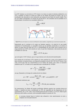 TEMA 8: FILTRADO Y FUENTES REGULADAS
© Universidad de Jaén; J. D. Aguilar; M. Olid 10
…
Los 28V mínimos se convierten en 32V de pico si se tiene en cuenta la máxima ondulación y en
35V si también se tienen en cuenta las caídas en los diodos del puente de Graetz, que es el
rectificador más adecuado en esta realización, por tratarse de una fuente de tensión simple. Pero
los 35V deben corresponder a la tensión de red del 86,5%. Sin considerar aún las pérdidas en el
transformador, la tensión de su secundario deberá ser:
V
5
,
40
865
,
0
35
=
Fig 8. 8 Proceso de rizado en un circuito rectificador de onda completa y magnitudes que caracterizan la propia onda.
Suponiendo que la corriente en la carga sea bastante superior a la mitad de la que puede
suministrar el transformador, es razonable asumir que las pérdidas producidas en el mismo al
aplicar la carga sean del orden del 15% o, considerándolo de otro modo, que la tensión con la
carga máxima sea el 85% de la tensión en vacío, lo que lleva finalmente a una tensión de pico de
secundario en vacío de:
pico
de
V
7
,
47
85
,
0
5
,
40
=
que será igual a 33,8V eficaces, que es la que interesa en la elección del transformador.
Si la tensión de la red fuese el 9% superior al valor nominal tal y como se ha supuesto en los
datos iniciales, la tensión de pico con carga del secundario sería de 40,5·109=44,2V de pico. Este
valor servirá para fijar las características de los diodos del puente, pero antes es necesario
establecer qué ∆V se tendrá con la capacidad antes considerada de 14100µF:
( ) ( )
( )
V
C
tI
V M
6
,
3
10
14100
5
10
6
2
=
=
=
∆ −
−
así que, llamando αt al tiempo de conducción de los diodos:
°
=
−
°
=
−
−
°
= 23
919
,
0
90
2
,
44
6
,
3
2
,
44
90 arcsen
arcsen
t
α
y finalmente tendremos que:
máxima
pico
de
A
t
I
I M
PM 39
23
180
5
180
=
=
=
α
En consecuencia, los diodos del puente rectificador deberán soportar una corriente directa de
trabajo, o repetitiva de pico, considerando un 30% de seguridad por las dispersiones de las
características, de 1,3·39 = 50A y una corriente directa de por lo menos 1,3·5=6,5A. Dada la gran
diferencia entre ambas corrientes, será aconsejable adoptar un puente de 10A.
se aconseja intentar hacer el cálculo más exhaustivo visto anteriormente en texto y
comparar con esta aproximación
…
 