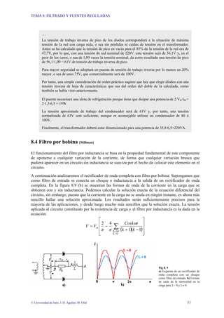 TEMA 8: FILTRADO Y FUENTES REGULADAS
© Universidad de Jaén; J. D. Aguilar; M. Olid 11
8.4 Filtro por bobina [Millman]
El funcionamiento del filtro por inductancia se basa en la propiedad fundamental de este componente
de oponerse a cualquier variación de la corriente, de forma que cualquier variación brusca que
pudiera aparecer en un circuito sin inductancia se suaviza por el hecho de colocar este elemento en el
circuito.
A continuación analizaremos el rectificador de onda completa con filtro por bobina. Supongamos que
como filtro de entrada se conecta un choque o inductancia a la salida de un rectificador de onda
completa. En la figura 8.9 (b) se muestran las formas de onda de la corriente en la carga que se
obtienen con y sin inductancia. Podemos calcular la solución exacta de la ecuación diferencial del
circuito, sin embargo, puesto que la corriente en la carga no se anula en ningún instante, es ahora más
sencillo hallar una solución aproximada. Los resultados serán suficientemente precisos para la
mayoría de las aplicaciones, y desde luego mucho más sencillos que la solución exacta. La tensión
aplicada al circuito constituido por la resistencia de carga y el filtro por inductancia es la dada en la
ecuación:
( )( )
⎥
⎥
⎥
⎦
⎤
⎢
⎢
⎢
⎣
⎡
−
+
−
= ∑
=0
1
1
4
2
K
par
K
m
k
k
t
Cosk
V
V
ω
π
π
Fig 8. 9
a) Esquema de un rectificador de
onda completa con un choque
como filtro de entrada. b) Formas
de onda de la intensidad en la
carga para L= 0 y L≠ 0.
…
La tensión de trabajo inversa de pico de los diodos corresponderá a la situación de máxima
tensión de la red con carga nula, o sea sin pérdidas ni caídas de tensión en el transformador.
Antes se ha calculado que la tensión de pico en vacío para el 85% de la tensión de la red era de
47,7V, por lo que, con una tensión de red nominal de 220V, esta tensión será de 56,1V y, en el
peor de los casos, o sea de 1,09 veces la tensión nominal, da como resultado una tensión de pico
de 56,1·1,09 = 61V de tensión de trabajo inversa de pico.
Para mayor seguridad se adoptará un puente de tensión de trabajo inversa por lo menos un 20%
mayor, o sea de unos 75V, que comercialmente será de 100V.
Por tanto, una simple consideración de orden práctico sugiere que hay que elegir diodos con una
tensión inversa de hoja de características que sea del orden del doble de la calculada, como
también se había visto anteriormente.
El puente necesitará una aleta de refrigeración porque tiene que disipar una potencia de 2·VD·IM =
2·1,5·6,5 = 19W.
La tensión aproximada de trabajo del condensador será de 61V y, por tanto, una tensión
normalizada de 63V será suficiente, aunque es aconsejable utilizar un condensador de 80 ó
100V.
Finalmente, el transformador deberá estar dimensionado para una potencia de 33,8·6,5=220VA.
 