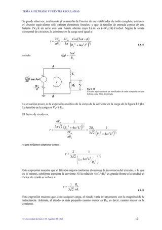 TEMA 8: FILTRADO Y FUENTES REGULADAS
© Universidad de Jaén; J. D. Aguilar; M. Olid 12
Se puede observar, analizando el desarrollo de Fourier de un rectificador de onda completa, como en
el circuito equivalente sólo existen elementos lineales, y que la tensión de entrada consta de una
batería 2Vm/π en serie con una fuente alterna cuya f.e.m. es (-4Vm/3π)·Cos2ωt. Según la teoría
elemental de circuitos, la corriente en la carga será igual a:
( )
( ) 2
1
2
2
2
4
2
3
4
2
L
R
t
Cos
V
R
V
i
L
m
L
m
ω
φ
ω
π
π +
−
−
=
E 8.11
siendo:
L
R
L
tg
ω
φ
2
=
Fig 8. 10
Circuito equivalente de un rectificador de onda completa con una
bobina como filtro de entrada.
La ecuación [E 8.11] es la expresión analítica de la curva de la corriente en la carga de la figura 4.9 (b).
La tensión en la carga es Vo= i·RL.
El factor de rizado es:
( )
( ) 2
1
2
2
2
2
1
2
2
2
4
1
2
3
2
2
4
1
2
3
4
L
R
R
R
V
L
R
V
r
L
L
L
m
L
m
ω
π
ω
π
+
=
+
=
y que podemos expresar como:
2
1
2
2
2
4
1
1
2
3
2
⎟
⎟
⎠
⎞
⎜
⎜
⎝
⎛
+
=
L
R
L
r
ω
Esta expresión muestra que el filtrado mejora conforme disminuye la resistencia del circuito, o lo que
es lo mismo, conforme aumenta la corriente. Si la relación 4ω2
L2
/RL
2
es grande frente a la unidad, el
factor de rizado se reduce a:
L
R
r L
ω
2
3
1
=
E 8.12
Esta expresión muestra que, con cualquier carga, el rizado varía inversamente con la magnitud de la
inductancia. Además, el rizado es más pequeño cuanto menor es RL, es decir, cuanto mayor es la
corriente.
 