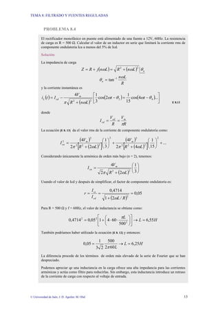 TEMA 8: FILTRADO Y FUENTES REGULADAS
© Universidad de Jaén; J. D. Aguilar; M. Olid 13
PROBLEMA 8.4
El rectificador monofásico en puente está alimentado de una fuente a 12V, 60Hz. La resistencia
de carga es R = 500 Ω. Calcular el valor de un inductor en serie que limitará la corriente rms de
componente ondulatoria Ica a menos del 5% de Icd.
Solución:
La impedancia de carga
( ) ( ) n
L
n
R
L
n
j
R
Z θ
ω
ω 2
2
+
=
+
=
R
L
n
n
ω
θ 1
tan−
=
y la corriente instantánea es
( )
( )
( ) ( ) ⎥
⎦
⎤
⎢
⎣
⎡
−
+
−
+
−
= ...
4
cos
15
1
2
cos
3
1
4
4
2
2
2
θ
ω
θ
ω
ω
π
t
t
L
n
R
V
I
t
i m
cd
L
E 8.13
donde
R
V
R
V
I m
cd
cd
π
=
=
La ecuación [E 8. 13] da el valor rms de la corriente de componente ondulatoria como:
( )
( )
[ ]
( )
( )
[ ] ...
15
1
4
2
4
3
1
2
2
4
2
2
2
2
2
2
2
2
2
2
2
+
⎟
⎠
⎞
⎜
⎝
⎛
+
+
⎟
⎠
⎞
⎜
⎝
⎛
+
=
L
R
V
L
R
V
I m
m
ca
ω
π
ω
π
Considerando únicamente la armónica de orden más bajo (n = 2), tenemos:
( )
⎟
⎠
⎞
⎜
⎝
⎛
+
=
3
1
2
2
4
2
2
L
R
V
I m
ca
ω
π
Usando el valor de Icd y después de simplificar, el factor de componente ondulatoria es:
( )
05
,
0
/
2
1
4714
,
0
2
=
+
=
=
R
L
I
I
r
cd
cs
ω
Para R = 500 Ω y f = 60Hz, el valor de inductancia se obtiene como:
H
L
L
55
,
6
500
60
4
1
05
,
0
4714
,
0 2
2
2
=
→
⎥
⎦
⎤
⎢
⎣
⎡
⎟
⎠
⎞
⎜
⎝
⎛
⋅
⋅
+
=
π
También podríamos haber utilizado la ecuación [E 8. 12] y entonces:
H
L
L
25
,
6
60
2
500
2
3
1
05
,
0 =
→
=
π
La diferencia procede de los términos de orden más elevado de la serie de Fourier que se han
despreciado.
Podemos apreciar qe una inductancia en la carga ofrece una alta impedancia para las corrientes
armónicas y actúa como filtro para reducirlas. Sin embargo, esta inductancia introduce un retraso
de la corriente de carga con respecto al voltaje de entrada.
 