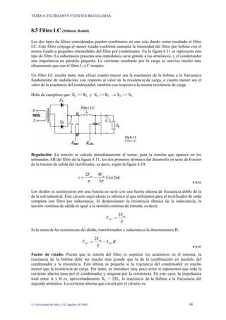 TEMA 8: FILTRADO Y FUENTES REGULADAS
© Universidad de Jaén; J. D. Aguilar; M. Olid 14
8.5 Filtro LC [Millman, Rashid]
Los dos tipos de filtros considerados pueden combinarse en uno solo dando como resultado el filtro
LC. Este filtro conjuga el menor rizado conforme aumenta la intensidad del filtro por bobina con el
menor rizado a pequeñas intensidades del filtro por condensador. En la figura 8.11 se representa este
tipo de filtro. La inductancia presenta una impedancia serie grande a los armónicos, y el condensador
una impedancia en paralelo pequeña. La corriente resultante por la carga se suaviza mucho más
eficazmente que con el filtro L o C simples.
Un filtro LC resulta tanto más eficaz cuanto mayor sea la reactancia de la bobina a la frecuencia
fundamental de ondulación, con respecto al valor de la resistencia de carga, o cuanto menor sea el
valor de la reactancia del condensador, también con respecto a la misma resistencia de carga.
Debe de cumplirse que: XL >> RL y XC << RL → XL >> XC
Fig 8. 11
Filtro LC.
Regulación: La tensión se calcula inmediatamente al tomar, para la tensión que aparece en los
terminales AB del filtro de la figura 8.11, los dos primeros términos del desarrollo en serie de Fourier
de la tensión de salida del rectificador, es decir, según la figura 4.10:
t
Cos
V
V
v m
m
ω
π
π
2
3
4
2
−
=
E 8.14
Los diodos se sustituyeron por una batería en serie con una fuente alterna de frecuencia doble de la
de la red industrial. Este circuito equivalente es idéntico al que utilizamos para el rectificador de onda
completa con filtro por inductancia. Si despreciamos la resistencia óhmica de la inductancia, la
tensión continua de salida es igual a la tensión continua de entrada, es decir:
π
m
CC
V
V
2
=
Si la suma de las resistencias del diodo, transformador e inductancia la denominamos R:
R
I
V
V CC
m
CC −
=
π
2
E 8.15
Factor de rizado: Puesto que la misión del filtro es suprimir los armónicos en el sistema, la
reactancia de la bobina debe ser mucho más grande que la de la combinación en paralelo del
condensador y la resistencia. Esta última es pequeña si la reactancia del condensador es mucho
menor que la resistencia de carga. Por tanto, se introduce muy poco error si suponemos que toda la
corriente alterna pasa por el condensador y ninguna por la resistencia. En este caso, la impedancia
total entre A y B es, aproximadamente XL = 2ΤL, la reactancia de la bobina a la frecuencia del
segundo armónico. La corriente alterna que circula por el circuito es:
 