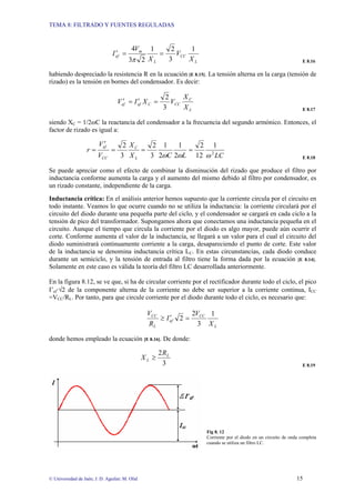TEMA 8: FILTRADO Y FUENTES REGULADAS
© Universidad de Jaén; J. D. Aguilar; M. Olid 15
L
CC
L
m
ef
X
V
X
V
I
1
3
2
1
2
3
4
=
=
′
π E 8.16
habiendo despreciado la resistencia R en la ecuación [E 8.15]. La tensión alterna en la carga (tensión de
rizado) es la tensión en bornes del condensador. Es decir:
L
C
CC
C
ef
ef
X
X
V
X
I
V
3
2
=
′
=
′
E 8.17
siendo XC = 1/2ωC la reactancia del condensador a la frecuencia del segundo armónico. Entonces, el
factor de rizado es igual a:
LC
L
C
X
X
V
V
r
L
C
CC
ef
2
1
12
2
2
1
2
1
3
2
3
2
ω
ω
ω
=
=
=
′
=
E 8.18
Se puede apreciar como el efecto de combinar la disminución del rizado que produce el filtro por
inductancia conforme aumenta la carga y el aumento del mismo debido al filtro por condensador, es
un rizado constante, independiente de la carga.
Inductancia crítica: En el análisis anterior hemos supuesto que la corriente circula por el circuito en
todo instante. Veamos lo que ocurre cuando no se utiliza la inductancia: la corriente circulará por el
circuito del diodo durante una pequeña parte del ciclo, y el condensador se cargará en cada ciclo a la
tensión de pico del transformador. Supongamos ahora que conectamos una inductancia pequeña en el
circuito. Aunque el tiempo que circula la corriente por el diodo es algo mayor, puede aún ocurrir el
corte. Conforme aumenta el valor de la inductancia, se llegará a un valor para el cual el circuito del
diodo suministrará continuamente corriente a la carga, desapareciendo el punto de corte. Este valor
de la inductancia se denomina inductancia crítica LC. En estas circunstancias, cada diodo conduce
durante un semiciclo, y la tensión de entrada al filtro tiene la forma dada por la ecuación [E 8.14].
Solamente en este caso es válida la teoría del filtro LC desarrollada anteriormente.
En la figura 8.12, se ve que, si ha de circular corriente por el rectificador durante todo el ciclo, el pico
I’ef·√2 de la componente alterna de la corriente no debe ser superior a la corriente continua, ICC
=VCC/RL. Por tanto, para que circule corriente por el diodo durante todo el ciclo, es necesario que:
L
CC
ef
L
CC
X
V
I
R
V 1
3
2
2 =
′
≥
donde hemos empleado la ecuación [E 8.16]. De donde:
3
2 L
L
R
X ≥
E 8.19
Fig 8. 12
Corriente por el diodo en un circuito de onda completa
cuando se utiliza un filtro LC.
 