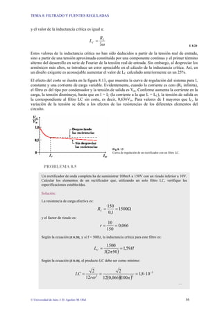 TEMA 8: FILTRADO Y FUENTES REGULADAS
© Universidad de Jaén; J. D. Aguilar; M. Olid 16
y el valor de la inductancia crítica es igual a:
ω
3
L
C
R
L =
E 8.20
Estos valores de la inductancia crítica no han sido deducidos a partir de la tensión real de entrada,
sino a partir de una tensión aproximada constituida por una componente continua y el primer término
alterno del desarrollo en serie de Fourier de la tensión real de entrada. Sin embargo, al despreciar los
armónicos más altos, se introduce un error apreciable en el cálculo de la inductancia crítica. Así, en
un diseño exigente es aconsejable aumentar el valor de LC calculado anteriormente en un 25%.
El efecto del corte se ilustra en la figura 8.13, que muestra la curva de regulación del sistema para L
constante y una corriente de carga variable. Evidentemente, cuando la corriente es cero (RL infinita),
el filtro es del tipo por condensador y la tensión de salida es Vm. Conforme aumenta la corriente en la
carga, la tensión disminuye, hasta que en I = IC (la corriente a la que L = LC), la tensión de salida es
la correspondiente al filtro LC sin corte, es decir, 0,636Vm. Para valores de I mayores que IC, la
variación de la tensión se debe a los efectos de las resistencias de los diferentes elementos del
circuito.
Fig 8. 13
Curva de regulación de un rectificador con un filtro LC.
PROBLEMA 8.5
Un rectificador de onda completa ha de suministrar 100mA a 150V con un rizado inferior a 10V.
Calcular los elementos de un rectificador que, utilizando un solo filtro LC, verifique las
especificaciones establecidas.
Solución:
La resistencia de carga efectiva es:
Ω
=
= 1500
1
,
0
150
L
R
y el factor de rizado es:
066
,
0
150
10
=
=
r
Según la ecuación [E 8.20], y si f = 50Hz, la inductancia crítica para este filtro es:
( )
H
LC 59
,
1
50
2
3
1500
=
=
π
Según la ecuación [E 8.18], el producto LC debe ser como mínimo:
( )( )
5
2
2
10
8
,
1
100
066
,
0
12
2
12
2 −
⋅
=
=
=
π
ω
r
LC
…
 