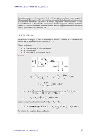 TEMA 8: FILTRADO Y FUENTES REGULADAS
© Universidad de Jaén; J. D. Aguilar; M. Olid 17
PROBLEMA 8.6
…
Estos cálculos dan los valores mínimos de L y LC que pueden emplearse para conseguir el
filtrado deseado. Los valores reales que se utilicen dependen de las inductancias y condensadores
existentes en el mercado. La conveniencia de emplear componentes comerciales típicos se basa
en consideraciones de disponibilidad y económicas. Puesto que pueden obtenerse fácilmente
choques de 10H que cumplan los límites de corriente deseados, elegiremos esta inductancia. Por
tanto, el condensador debe ser de unos 2µF.
En el circuito de la figura, la señal de onda completa presente a la entrada de la bobina tiene un
pico de 34V. Si la bobina tiene una resistencia de 25 Ω.
Obtener lo siguiente:
a) El valor del voltaje de salida en continua.
b) El factor de rizado.
c) El valor eficaz de la componente alterna.
Solución:
a)
( ) ( ) V
V
V
R
R
X
V
V m
SC
L
L
L
L
de
entrada
la
a
SC
SC 64
,
21
34
2
2
=
=
=
→
+
=
′
π
π
V
V
VSC 6
,
20
500
500
25
64
,
21
=
Ω
Ω
+
Ω
=
′
b)
( )( )( )
( )
%
02
,
0
10
·
2
50
2
10
·
500
10
1
12
2
1
12
2 4
6
2
→
=
=
= −
−
π
ω
LC
r
c) ( )( ) mV
rV
V SC
ef 3
,
4
64
,
21
10
·
2 4
=
=
= −
Veamos si se cumplen las condiciones, XL >> RL y XC << RL:
( )( ) ;
500
;
36
,
6
1
;
5
,
3141
50
2
10 Ω
=
Ω
=
=
Ω
=
=
= L
C
L R
C
X
L
X
ω
π
ω
Por lo tanto, sí se cumplirán dichas condiciones.
 