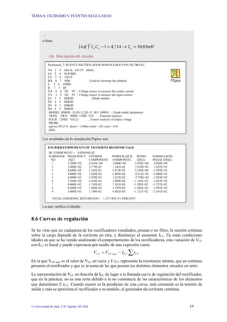 TEMA 8: FILTRADO Y FUENTES REGULADAS
© Universidad de Jaén; J. D. Aguilar; M. Olid 19
8.6 Curvas de regulación
Se ha visto que en cualquiera de los rectificadores estudiados, posean o no filtro, la tensión continua
sobre la carga depende de la corriente en ésta, y disminuye al aumentar ICC. En estas condiciones
ideales en que se ha venido analizando el comportamiento de los rectificadores, esta variación de VCC
con ICC es lineal y puede expresarse por medio de una expresión como:
∑
−
= CC
CC
máx
CC
CC r
I
V
V
En la que VCC máx es el valor de VCC en vacío y Ε rCC representa la resistencia interna, que en continua
presenta el rectificador y que es la suma de las que posean los distintos elementos situados en serie.
La representación de VCC en función de ICC da lugar a la llamada curva de regulación del rectificador,
que en la práctica, no es una recta debido a la no constancia de las características de los elementos
que determinan Ε rCC. Cuando menor es la pendiente de esta curva, más constante es la tensión de
salida y más se aproxima el rectificador a su modelo, el generador de corriente continua.
…
o bien:
( ) mH
L
C
L
f e
e
e 83
,
30
714
,
4
1
4
2
=
→
=
−
π
(b) Descripción del circuito:
Los resultados de la simulación Pspice son:
Lo que verifica el diseño
Problema8_7: PUENTE RECTIFICADOR MONOFÁSICO CON FILTRO LC
VS 1 0 SIN (0 169.7V 60HZ)
LE 3 8 30.83MH
CE 7 4 326UF
RX 8 7 80M ; Used to converge the solution
L 5 6 10MH
R 7 5 40
VX 6 4 DC 0V ; Voltage source to measure the output current
VY 1 2 DC 0V ; Voltage source to measure the input current
D1 2 3 DMOD ; Diode models
D2 4 0 DMOD
D3 0 3 DMOD
D4 4 2 DMOD
.MODEL DMOD D (IS=2.22E-15 BV=1800V) ; Diode model parameters
.TRAN 10US 50MS 33MS 1US ; Transient analysis
.FOUR 120HZ V(6,5) ; Fourier analysis of output voltage
.PROBE
.options ITL5=0 abstol = 1.000u reltol = .05 vntol = 0.01
.END
FOURIER COMPONENTS OF TRANSIENT RESPONSE V(6,5)
DC COMPONENT = 4.020556E-02
HARMONIC FREQUENCY FOURIER NORMALIZED PHASE NORMALIZED
NO (HZ) COMPONENT COMPONENT (DEG) PHASE (DEG)
1 1.200E+02 2.436E+00 1.000E+00 4.892E+00 0.000E+00
2 2.400E+02 2.779E-01 1.141E-01 2.610E+01 1.632E+01
3 3.600E+02 1.343E-01 5.512E-02 4.354E+00 -1.032E+01
4 4.800E+02 7.028E-02 2.885E-02 -3.531E+01 -5.488E+01
5 6.000E+02 3.928E-02 1.612E-02 -7.794E+01 -1.024E+02
6 7.200E+02 2.458E-02 1.009E-02 -1.143E+02 -1.437E+02
7 8.400E+02 1.745E-02 7.162E-03 -1.395E+02 -1.737E+02
8 9.600E+02 1.400E-02 5.747E-03 -1.564E+02 -1.955E+02
9 1.080E+03 1.189E-02 4.882E-03 -1.721E+02 -2.161E+02
TOTAL HARMONIC DISTORTION = 1.317143E+01 PERCENT
 