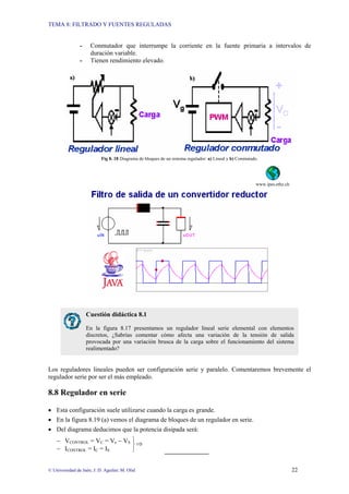 TEMA 8: FILTRADO Y FUENTES REGULADAS
© Universidad de Jaén; J. D. Aguilar; M. Olid 22
⎫
⎬
⎭
⇒
- Conmutador que interrumpe la corriente en la fuente primaria a intervalos de
duración variable.
- Tienen rendimiento elevado.
Fig 8. 18 Diagrama de bloques de un sistema regulador: a) Lineal y b) Conmutado.
www.ipes.ethz.ch
Los reguladores lineales pueden ser configuración serie y paralelo. Comentaremos brevemente el
regulador serie por ser el más empleado.
8.8 Regulador en serie
• Esta configuración suele utilizarse cuando la carga es grande.
• En la figura 8.19 (a) vemos el diagrama de bloques de un regulador en serie.
• Del diagrama deducimos que la potencia disipada será:
− VCONTROL = VC = Ve − VS
− ICONTROL = IC = IS
Cuestión didáctica 8.1
En la figura 8.17 presentamos un regulador lineal serie elemental con elementos
discretos, ¿Sabrías comentar cómo afecta una variación de la tensión de salida
provocada por una variación brusca de la carga sobre el funcionamiento del sistema
realimentado?
 