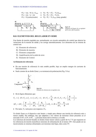 TEMA 8: FILTRADO Y FUENTES REGULADAS
© Universidad de Jaén; J. D. Aguilar; M. Olid 23
∗VS = cte; 0≤ IS ≤ Ismáx ⇒ PD = PC = (Ve − VS)·ISmáx
∗VS = cte; IS = cte ⇒ PD = PC = (Ve − VS)·IS
∗VS = 0 (cortocircuito) ⇒ PD = PC = VS·ISmáx (muy grande)
Fig 8. 19
Diagrama de bloques de un regulador:
a) En serie y b) En paralelo.
8.8.1 ELEMENTOS DEL REGULADOR EN SERIE
Una fuente de tensión regulada usa, normalmente, un circuito automático de control que detecta las
variaciones de la tensión de salida y los corrige automáticamente. Los elementos de un sistema de
control son:
A) Elemento de referencia
B) Elemento de muestra
C) Elemento comparador
D) Amplificación de la señal de error.
E) Elemento de Control.
A) Elemento de referencia
• Da una tensión de referencia lo más estable posible, bajo un amplio margen de corriente de
funcionamiento.
• Suele constar de un diodo Zener y su resistencia de polarización (Fig. 5.8.a).
Fig 8. 20
Elemento de referencia de un regulador serie.
• De la figura obtenemos que:
Z
S V
R
I
V +
⋅
= 1 ⇒ 1
2 I
I << ⇒ Z
Z
Z
Z
z
S V
R
R
V
V
R
I
V +
⋅
=
+
⋅
= ⎟
⎟
⎠
⎞
⎜
⎜
⎝
⎛
+
⋅
= 1
Z
Z
S
R
R
V
V ⇒
⎟
⎟
⎠
⎞
⎜
⎜
⎝
⎛
+
⋅
∆
=
∆ 1
Z
Z
S
R
R
V
V ⇒ ⎟
⎟
⎠
⎞
⎜
⎜
⎝
⎛
+
=
∆
∆
Z
Z
S
Z
R
R
R
V
V
⇒ R
RZ << ⇒ 0
≈
=
∆
∆
R
R
V
V Z
S
Z
• Por tanto, VZ varía poco con respecto a VS.
Un diodo Zener es el disposiivo más barato y simple para obtener una tensión de referencia más o
menos estable. Sin embargo, hay que adaptarse a los valores de tensiones Zener presentes en el
mercado (5.6V, 6.2V, 6.8V,…), presenta fuerte deriva térmica y el ruido.
Los referencia de tensión basados en diodos Zener tienen valores a partir de 6 a 7 V que requieren en
los referencias de tensión monolíticos tensiones de alimentación de al menos 10V. Esto puede ser un
inconveniente en sistemas alimentados con tensiones más bajas, tales como 5V.
 